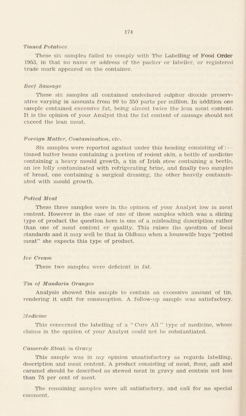 Tinned Potatoes These six samples failed to comply with The Labelling- of F’ood Order 1953, in that no name or address of the packer or labeller, or registered trade mark appeared on the container. Beef Sausage These six samples all contained undeclared sulphur dioxide preserv¬ ative varying in amounts from 90 to 350 parts per million. In addition one sample contained excessive fat, being almost twice the lean meat content. It is the opinion of your Analyst that the fat content of sausage should not exceed the lean meat. Foreign Matter, Contamination, etc. Six samples were reported against under this heading consisting of: — tinned butter beans containing a portion of rodent skin, a bottle of medicine containing a heavy mould growth, a tin of Irish stew containing a beetle, an ice lolly contaminated with refrigerating brine, and finally two^ samples of bread, one containing a surgical dressing, the other heavily contamin¬ ated with mould growth. Potted Meat These three samples were in the opinion of your Analyst low in meat content. However in the case of one of these samples which was a slicing type of product the question here is one of a misleading description rather than one of meat content or quality. This raises the question of local standards and it may well be that in Oldham when a housewife buys “potted meat” she expects this type of product. Ice Cream These two samples were deficient in fat. Tin of Mandarin Oranges Analysis showed this sample to contain an excessive amount of tin, rendering it unfit for consumption. A follow-up sample was satisfactory. Medicine This concerned the labelling of a “ Cure All ” type of medicine, whose claims in the opinion of your Analyst could not be substantiated. Casserole Steak in Gravy This sample was in my opinion unsatisfactory as regards labelling, description and meat content. A product consisting of meat, flour, salt and caramel should be described as stewed meat in gravy and contain not less than 75 per cent of meat. The remaining samples were all satisfactory, and call for no special comment.