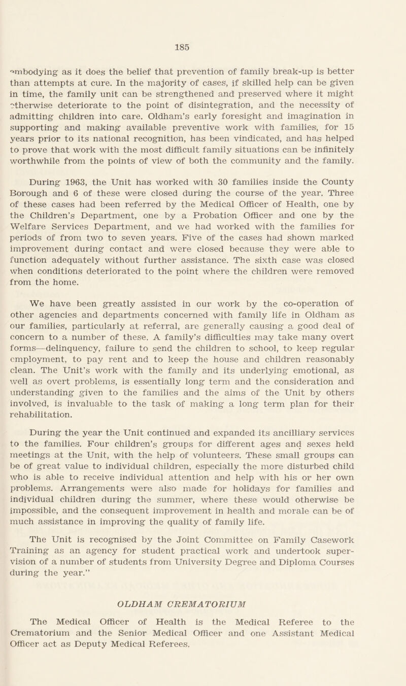 embodying as it does the belief that prevention of family break-up is better than attempts at cure. In the majority of cases, if skilled help can be given in time, the family unit can be strengthened and preserved where it might otherwise deteriorate to the point of disintegration, and the necessity of admitting children into care. Oldham’s early foresight and imagination in supporting and making available preventive work with families, for 15 years prior to its national recognition, has been vindicated, and has helped to prove that work with the most difficult family situations can be infinitely worthwhile from the points of view of both the community and the family. During 1963, the Unit has worked with 30 families inside the County Borough and 6 of these were closed during the course of the year. Three of these cases had been referred by the Medical Officer of Health, one by the Children’s Department, one by a Probation Officer and one by the Welfare Services Department, and we had worked with the families for periods of from two to seven years. Five of the cases had shown marked improvement during contact and were closed because they were able to function adequately without further assistance. The sixth case was closed when conditions deteriorated to the point where the children were removed from the home. We have been greatly assisted in our work by the co-operation of other agencies and departments concerned with family life in Oldham as our families, particularly at referral, are generally causing a good deal of concern to a number of these. A family’s difficulties may take many overt forms—delinquency, failure to send the children to school, to keep regular employment, to pay rent and to keep the house and children reasonably clean. The Unit’s work with the family and its underlying emotional, as well as overt problems, is essentially long term and the consideration and understanding given to the families and the aims of the Unit by others involved, is invaluable to the task of making a long- term plan for their rehabilitation. During the year the Unit continued and expanded its ancilliary services to the families. Four children’s groups for different ages and sexes held meetings at the Unit, with the help of volunteers. These small groups can be of great value to individual children, especially the more disturbed child who is able to receive individual attention and help with his or her own problems. Arrangements were also made for holidays for families and individual children during the summer, where these would otherwise be impossible, and the consequent improvement in health and morale can be of much assistance in improving the quality of family life. The Unit is recognised by the Joint Committee on Family Casework Training as an agency for student practical work and undertook super¬ vision of a number of students from University Degree and Diploma Courses during the year.” OLDHAM CREMATORIUM The Medical Officer of Health is the Medical Referee to> the Crematorium and the Senior Medical Officer and one Assistant Medical Officer act as Deputy Medical Referees.