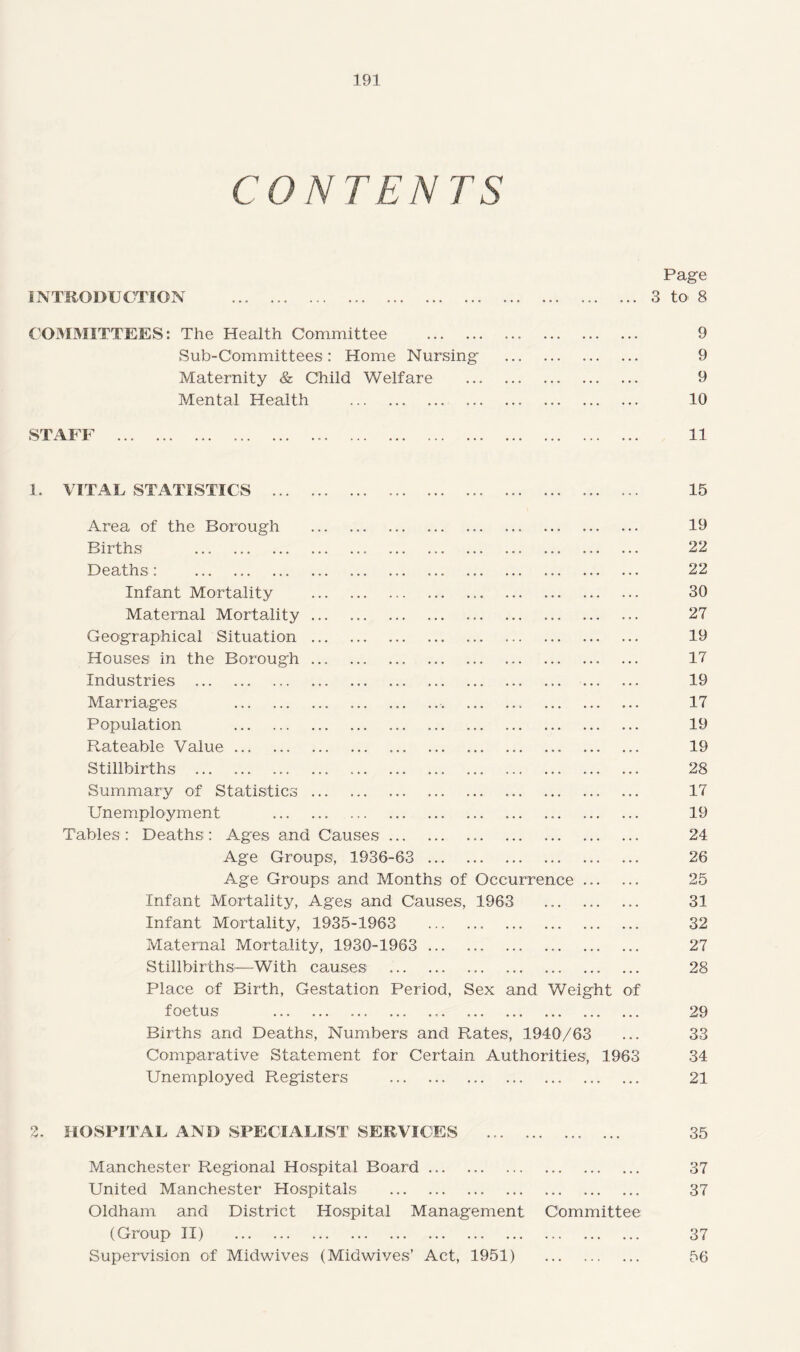 CONTENTS INTRODUCTION Page ... 3 to* 8 COMMITTEES: The Health Committee . .. 9 Sub-Committees: Home Nursing . 9 Maternity & Child Welfare . 9 Mental Health . ... ... . 10 STAFF 11 1. VITAL STATISTICS . 15 Area of the Borough . 19 Births . 22 Deaths: 22 Infant Mortality . 30 Maternal Mortality. 27 Geographical Situation. 19 Houses in the Borough ... 17 Industries . 19 Marriages . 17 Population . 19 Rateable Value. 19 Stillbirths . 28 Summary of Statistics. 17 Unemployment . 19 Tables : Deaths : Ages and Causes. 24 Age Groups, 1936-63 . 26 Age Groups and Months of Occurrence. 25 Infant Mortality, Ages and Causes, 1963 31 Infant Mortality, 1935-1963 32 Maternal Mortality, 1930-1963 . 27 Stillbirths—With causes . 28 Place of Birth, Gestation Period, Sex and Weight of foetus . 29 Births and Deaths, Numbers and Rates, 1940/63 ... 33 Comparative Statement for Certain Authorities, 1963 34 Unemployed Registers . 21 2. HOSPITAL AND SPECIALIST SERVICES . 35 Manchester Regional Hospital Board. 37 United Manchester Hospitals . 37 Oldham and District Hospital Management Committee (Group II) . 37 Supervision of Midwives (Midwives’ Act, 1951) 56