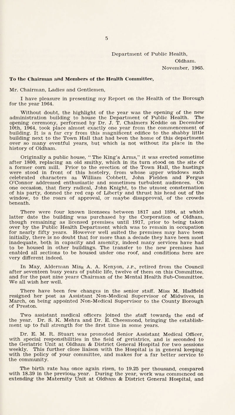 Department of Public Health, Oldham. November, 1965. To the Chairman and Members of the Health Committee, Mr. Chairman, Ladies and Gentlemen, I have pleasure in presenting- my Report on the Health of the Borough for the year 1964. Without doubt, the highlight of the year was the opening of the new administration building to house the Department of Public Health. The opening ceremony, performed by Dr. J. T. Chalmers Keddie on December 10th, 1964, took place almost exactly one year from the commencement of building. It is a far cry from this magnificent edifice to< the shabby little building next to the Town Hall that had been the home of this; department over so many eventful years, but which is not without its place in the history of Oldham. Originally a public house, “ The King’s Arms,” it was erected sometime after 1800, replacing an old smithy, which in its turn stood on the site of a former corn mill. Prior to the erection of the Town Hall, the hustings were stood in front of this hostelry, from whose upper windows such celebrated characters as William Gobbet t, John Fielden and Fergus O’Connor addressed enthusiastic and sometimes turbulent audiences. On one occasion, that fiery radical, John Knight, to the utmost consternation of his party, donned the red cap of Liberty and thrust his head out of the window, to the roars of approval, or maybe disapproval, of the crowds beneath. There were four known licensees between 1817 and 1894, at which latter date the building was purchased by the Corporation of Oldham, though remaining as licensed premises until 1917, prior to being taken over by the Public Health Department which was to remain in occupation for nearly fifty years. However well suited the premises may have been initially, there is no doubt that for more than a decade they have been most inadequate, both in capacity and amenity, indeed many services have had to be housed in other buildings. The transfer to the new premises has enabled all sections to be housed under one roof, and conditions here are very different indeed. In May, Alderman Miss A. A. Kenyon, j.p., retired from the Council after seventeen busy years of public life, twelve of them on this Committee, and for the past nine years Chairman of the Mental Health Sub-Committee. We all wish her well. There have been few changes in the senior staff. Miss M. Hadfield resigned her post as Assistant Non-Medical Supervisor of Midwives, in March, on being appointed Non-Medical Supervisor to the County Borough of Preston. Two assistant medical officers joined the staff towards the end of the year. Dr. S. K. Mehra and Dr. E. Cheesmond, bringing the establish¬ ment up to full strength for the first time in some years. Dr. E. M. R. Stuart was promoted Senior Assistant Medical Officer, with special responsibilities in the field of geriatrics, and is seconded to the Geriatric Unit at Oldham & District General Hospital for two sessions weekly. This further close liaison with the Hospital is in general keeping with the policy of your committee, and makes for a far better service to the community. The birth rate has once again risen, to 19.25 per thousand, compared with 18.39 in the previous year. During the year, work was commenced on extending the Maternity Unit at Oldham & District General Hospital, and