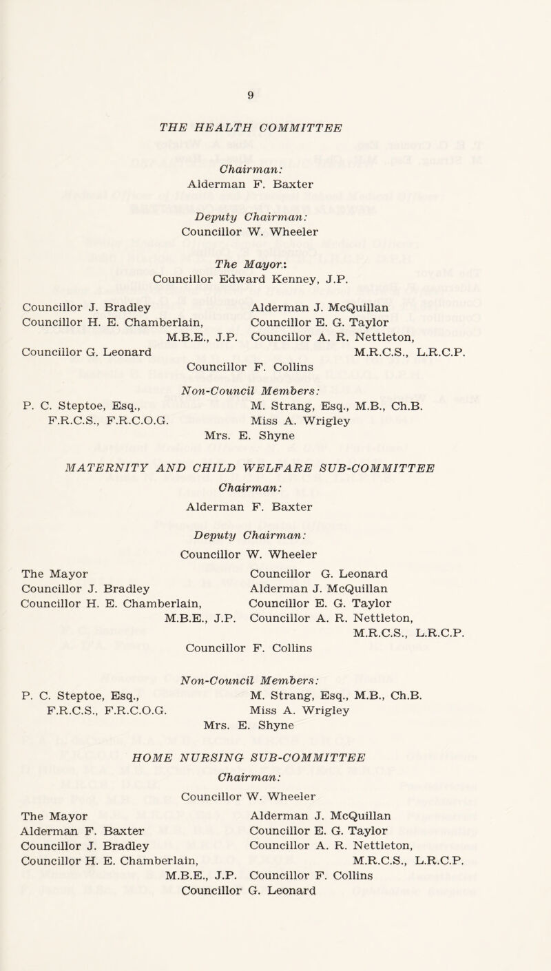 THE HEALTH COMMITTEE Chairman: Alderman F. Baxter Deputy Chairman: Councillor W. Wheeler The Mayor:. Councillor Edward Kenney, J.P. Councillor J. Bradley Alderman J. McQuillan Councillor H. E. Chamberlain, Councillor E. G. Taylor M.B.E., J.P. Councillor A. R. Nettleton, Councillor G. Leonard M.R.C.S., L.R.C.P. Councillor F. Collins Non-Council Members: P. C. Steptoe, Esq., M. Strang, Esq., M.B., Ch.B. F.R.C.S., F.R.C.O.G. Miss A. Wrigley Mrs. E. Shyne MATERNITY AND CHILD WELFARE SUB-COMMITTEE Chairman: Alderman F. Baxter Deputy Chairman: Councillor W. Wheeler The Mayor Councillor G. Leonard Councillor J. Bradley Alderman J. McQuillan Councillor H. E. Chamberlain, Councillor E. G. Taylor M.B.E., J.P. Councillor A. R. Nettleton, M.R.C.S., L.R.C.P. Councillor F. Collins Non-Council Members: P. C. Steptoe, Esq., M. Strang, Esq., M.B., Ch.B. F.R.C.S., F.R.C.O.G. Miss A. Wrigley Mrs. E. Shyne HOME NURSING SUB-COMMITTEE Chairman: Councillor W. Wheeler The Mayor Alderman J. McQuillan Alderman F. Baxter Councillor E. G. Taylor Councillor J. Bradley Councillor A. R. Nettleton, Councillor H. E. Chamberlain, M.R.C.S., L.R.C.P. M.B.E., J.P. Councillor F. Collins Councillor G. Leonard