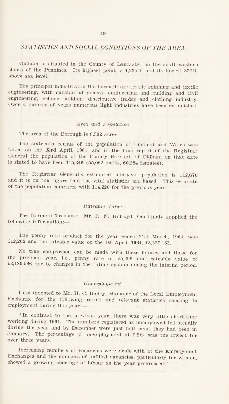 STATISTICS AND SOCIAL CONDITIONS OF THE AREA Oldham is situated in the County of Lancaster on the south-western slopes of the Pennines. Its highest point is 1,225ft. and its lowest 350ft. above sea level. The principal industries in the borough are textile spinning and textile engineering, with substantial general engineering and building and civil engineering, vehicle building, distributive trades and clothing industry. Over a number of years numerous light industries have been established. Area and Population The area of the Borough is 6,392 acres. The sixteenth census of the population of England and Wales was taken on the 23rd April, 1961, and in the final report of the Registrar General the population of the County Borough of Oldham on that date is stated to have been 115,346 (55,062 males, 60,284 females). The Registrar General’s estimated mid-year population is 112,670 and it is on this figure that the vital statistics are based. This estimate of the population compares with 114,220 for the previous year. Rateable Value The Borough Treasurer, Mr. R. N. Holroyd, has kindly supplied the following information:— The penny rate product for the year ended 31st March, 1964, was £12,262 and the rateable value on the 1st April, 1964, £3,227,183. No true comparison can be made with these figures and those for the previous year, i.e., penny rate of £5,299 and rateable value of £3,180,566 due to changes in the rating system during the interim period. Unemployment I am indebted to Mr. H. C. Bailey, Manager of the Local Employment Exchange for the following report and relevant statistics relating to employment during this year:— “ In contrast to the previous year, there was very little short-time working during 1964. The numbers registered as unemployed fell steadily during the year and by December were just half what they had been in January. The percentage of unemployment at 0.9% was the lowest for over three years. Increasing numbers of vacancies were dealt with at the Employment Exchanges and the numbers of unfilled vacancies, particularly for women, showed a growing shortage of labour as the year progressed.”