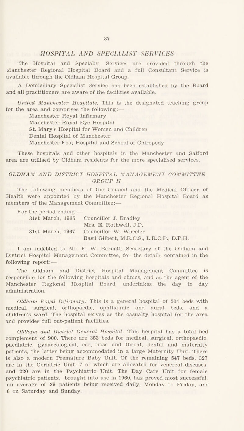 HOSPITAL AND SPECIALIST SERVICES The Hospital and Specialist Services are provided through the Manchester Regional Hospital Board and a full Consultant Service is available through the Oldham Hospital Croup. A Domiciliary Specialist Service has been established by the Board and all practitioners are aware of the facilities available. United Manchester Hospitals. This is the designated teaching group for the area and comprises the following:— Manchester Royal Infirmary Manchester Royal Eye Hospital St. Mary's Hospital for Women and Children Dental Hospital of Manchester Manchester Foot Hospital and School of Chiropody These hospitals and other hospitals in the Manchester and Salford area are utilised by Oldham residents for the more specialised services. OLDHAM AND DISTRICT HOSPITAL MANAGEMENT COMMITTEE GROUP II The following members of the Council and the Medical Officer of Health were appointed by the Manchester Regional Hospital Board as members of the Management Committee:-— For the period ending:— 31st March, 1965 Councillor J. Bradley Mrs. E. Rothwell, J.P. 31st March, 1967 Councillor W. Wheeler Basil Gilbert, M.R.C.S., L.R.C.P., D.P.H. I am indebted to Mr. F. W. Barnett, Secretary of the Oldham and District Hospital Management Committee, for the details contained in the following report:— The Oldham and District Hospital Management Committee is responsible for the following hospitals and clinics, and as the agent of the Manchester Regional Plospital Board, undertakes the day to day administration. Oldham Royal Infirmary: This is a general hospital of 204 beds with medical, surgical, orthopaedic, ophthalmic and aural beds, and a children’s ward. The hospital serves as the casualty hospital for the area and provides full out-patient facilities. Oldham and District General Hospital: This hospital has a total bed complement of 900. There are 353 beds for medical, surgical, orthopaedic, paediatric, gynaecological, ear, nose and throat, dental and maternity patients, the latter being accommodated in a large Maternity Unit. There is also a modern Premature Baby Unit. Of the remaining 547 beds, 327 are in the Geriatric Unit, 7 of which are allocated for venereal diseases, and 220 are in the Psychiatric Unit. The Day Care Unit for female psychiatric patients, brought into use in 1960, has proved most successful, an average of 29 patients being received daily, Monday to Friday, and 6 on Saturday and Sunday.