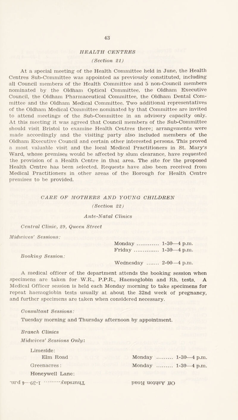 HEALTH CENTRES (Section 21) At a special meeting of the Health Committee held in June, the Health Centres Sub-Committee was appointed as previously constituted, including all Council members of the Health Committee and 5 non-Council members nominated by the Oldham Optical Committee, the Oldham Executive Council, the Oldham Pharmaceutical Committee, the Oldham Dental Com¬ mittee and the Oldham Medical Committee. Two additional representatives of the Oldham Medical Committee nominated by that Committee are invited to attend meetings of the Sub-Committee in an advisory capacity only. At this meeting it was agreed that Council members of the Sub-Committee should visit Bristol to examine Health Centres there; arrangements were made accordingly and the visiting party also' included members of the Oldham Executive Council and certain other interested persons. This proved a most valuable visit and the local Medical Practitioners in St. Mary's Ward, whose premises would be affected by slum clearance, have requested the provision of a Health Centre in that area. The site for1 the proposed Health Centre has been selected. Requests have also been received from Medical Practitioners in other areas of the Borough for Health Centre premises to be provided. CARE OF MOTHERS AND YOUNG CHILDREN (Section 22) Ante-Natal Clinics Central Clinic, 29, Queen Street Midwives’ Sessions: Booking Session: Monday . 1-30—4 p.m. Friday . 1-30—4 p.m. Wednesday . 2-00—4 p.m. A medical officer of the department attends the booking session when specimens are taken for W.R., P.P.R., Haemoglobin and Rh. tests. A Medical Officer session is held each Monday morning to take specimens for repeat haemoglobin tests usually at about the 32nd week of pregnancy, and further specimens are taken when considered necessary. Consultant Sessions: Tuesday morning and Thursday afternoon by appointment. Branch Clinics Midwives’ Sessions Only: Limeside: Elm Road Monday . 1-30—4 p.m. Greenacres : Monday . 1-30—4 p.m. Honeywell Lane: •ra-d f—08-1 .^cpsjnqjL pnoy uoqqsv UO