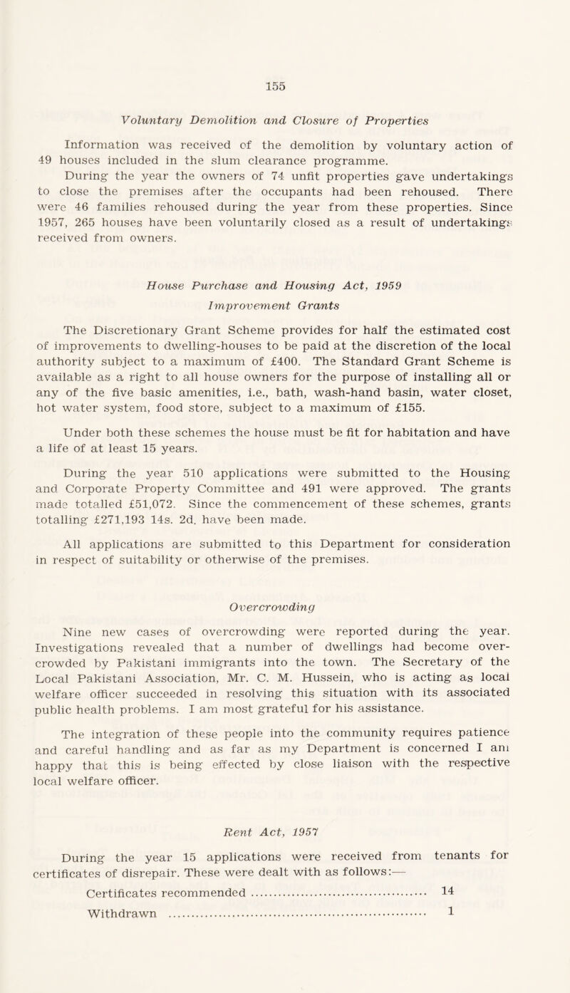 Voluntary Demolition and Closure of Properties Information was received of the demolition by voluntary action of 49 houses included in the slum clearance programme. During the year the owners of 74 unfit properties gave undertakings to close the premises after the occupants had been rehoused. There were 46 families rehoused during the year from these properties. Since 1957, 265 houses have been voluntarily closed as a result of undertakings received from owners. House Purchase and Housing Act, 1959 Improvement Grants The Discretionary Grant Scheme provides for half the estimated cost of improvements to dwelling-houses to be paid at the discretion of the local authority subject to a maximum of £400, The Standard Grant Scheme is available as a right to all house owners for the purpose of installing all or any of the five basic amenities, i.e., bath, wash-hand basin, water closet, hot water system, food store, subject to a maximum of £155. Under both these schemes the house must be fit for habitation and have a life of at least 15 years. During the year 510 applications were submitted to the Housing and Corporate Property Committee and 491 were approved. The grants made totalled £51,072, Since the commencement of these schemes, grants totalling £271,193 14s. 2d. have been made. All applications are submitted to this Department for consideration in respect of suitability or otherwise of the premises. Overcrowding Nine new cases of overcrowding were reported during the year. Investigations revealed that a number of dwellings had become over¬ crowded by Pakistani immigrants into the town. The Secretary of the Local Pakistani Association, Mr. C. M. Hussein, who is acting as local welfare officer succeeded in resolving this situation with its associated public health problems. I am most grateful for his assistance. The integration of these people into the community requires patience and careful handling and as far as my Department is concerned I am happy that this is being effected by close liaison with the respective local welfare officer. Rent Act, 1957 During the year 15 applications were received from tenants for certificates of disrepair. These were dealt with as follows:— Certificates recommended . 14 Withdrawn . 1
