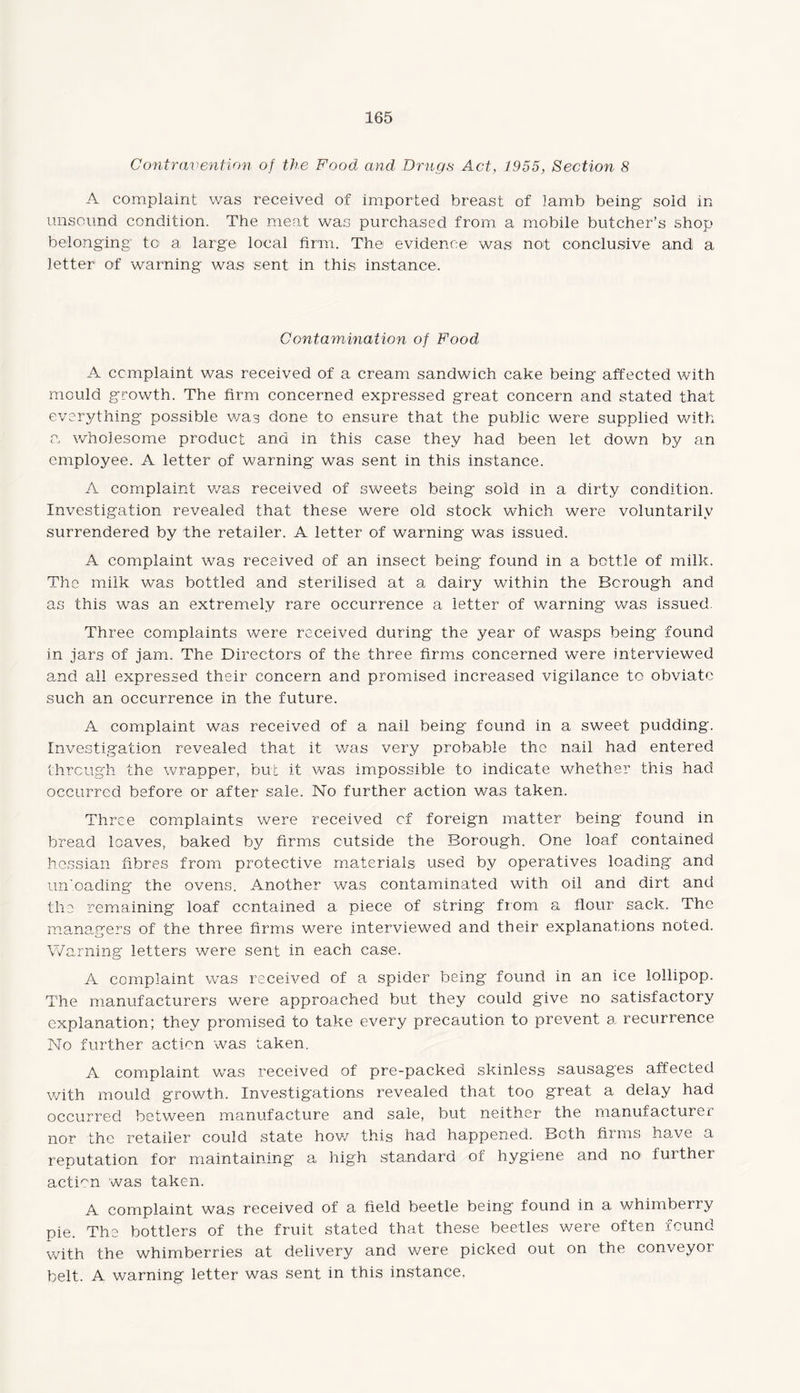 Contravention of the Food and Drugs Act, 1955, Section 8 A complaint was received of imported breast of lamb being sold in unsound condition. The meat was purchased from a mobile butcher’s shop belonging1 to a large local firm. The evidence was: not conclusive and a letter of warning was sent in this instance. Contamination of Food A complaint was received of a cream sandwich cake being affected with mould growth. The firm concerned expressed great concern and stated that everything possible was done to ensure that the public were supplied with a wholesome product and in this case they had been let down by an employee. A letter of warning was sent in this instance. A complaint was received of sweets being sold in a dirty condition. Investigation revealed that these were old stock which were voluntarily surrendered by the retailer. A letter of warning was issued. A complaint was received of an insect being found in a bottle of milk. The milk was bottled and sterilised at a dairy within the Borough and as this was an extremely rare occurrence a letter of warning was issued. Three complaints were received during the year of wasps being found in jars of jam. The Directors of the three firms concerned were interviewed and all expressed their concern and promised increased vigilance to obviate such an occurrence in the future. A complaint was received of a nail being found in a sweet pudding. Investigation revealed that it was very probable the nail had entered through the wrapper, but it was impossible to indicate whether this had occurred before or after sale. No further action v/as taken. Three complaints were received of foreign matter being found in bread loaves, baked by firms outside the Borough. One loaf contained hessian fibres from protective materials used by operatives loading and unloading the ovens. Another v/as contaminated with oil and dirt and the remaining loaf contained a piece of string from a flour sack. The managers of the three firms were interviewed and their explanations noted. Warning letters were sent in each case. A complaint was received of a spider being found in an ice lollipop. The manufacturers were approached but they could give no satisfactory explanation; they promised to take every precaution to prevent a recurrence No further action was taken. A complaint was received of pre-packed skinless sausages affected with mould growth. Investigations revealed that too great a delay had occurred between manufacture and sale, but neither the manufacturer nor the retailer could state how this had happened. Beth firms have a reputation for maintaining a high standard of hygiene and no> further action was taken. A complaint was received of a field beetle being found in a whimberry pie. The bottlers of the fruit stated that these beetles were often found with the whimberries at delivery and were picked out on the conveyor belt. A warning letter was sent in this instance.