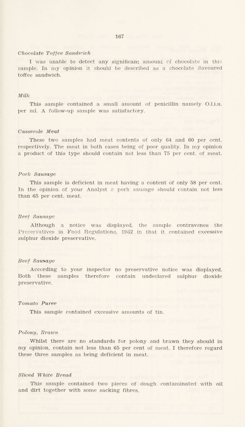 Chocolate Toffee Sandwich I was unable to detect any significant amount of chocolate in this sample. In my opinion it should be described as a chocolate flavoured toffee sandwich. Milk This sample contained a small amount of penicillin namely 0.1.i.u. per ml. A follow-up sample was satisfactory. Casserole Meat These two samples had meat contents of only 64 and 60 per cent, respectively. The meat in both cases being of poor quality. In my opinion a product of this type should contain not less than 75 per cent, of meat. Pork Sausage This sample is deficient in meat having a content of only 58 per cent. In the opinion of your Analyst a pork sausage should contain not less than 65 per cent. meat. Beef Sausage Although a notice was displayed, the sample contravenes the Preservatives1 in Food Regulations, 1962 in that it contained excessive sulphur dioxide preservative. Beef Sausage According to your inspector no preservative notice was displayed. Both these samples therefore contain undeclared sulphur dioxide preservative. Tomato Puree This sample contained excessive amounts of tin. Polony, Braivn Whilst there are no standards for polony and brawn they should in my opinion, contain not less than 65 per cent of meat. I therefore regard these three samples as being deficient in meat. Sliced White Bread This sample contained two pieces of dough contaminated with oil and dirt together with some sacking fibres.