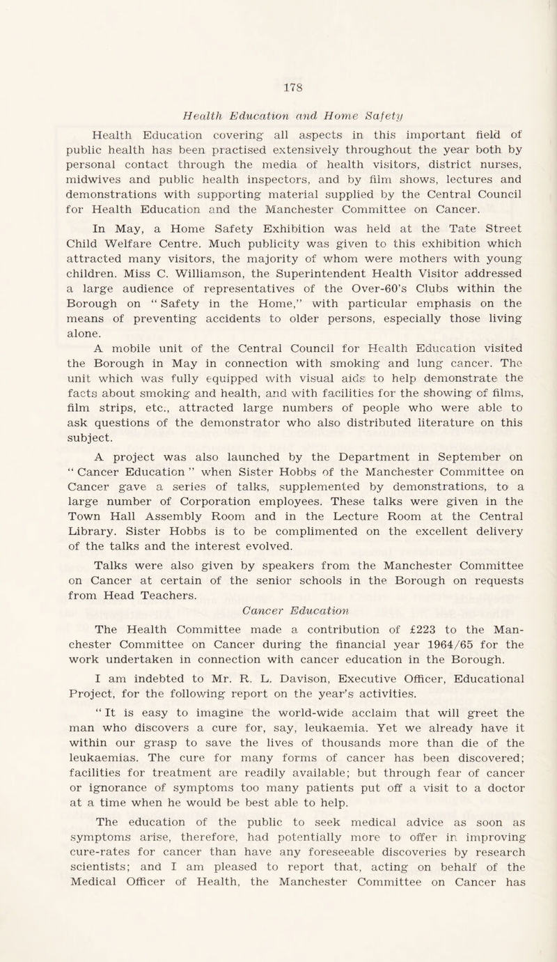 Health Education and Home Safety Health Education covering all aspects: in this important field of public health has been practised extensively throughout the year both by personal contact through the media of health visitors, district nurses, midwives and public health inspectors, and by film shows, lectures and demonstrations with supporting material supplied by the Central Council for Health Education and the Manchester Committee on Cancer. In May, a Home Safety Exhibition was held at the Tate Street Child Welfare Centre. Much publicity was given to this exhibition which attracted many visitors, the majority of whom were mothers with young children. Miss C. Williamson, the Superintendent Health Visitor addressed a large audience of representatives of the Over-60’s Clubs within the Borough on “ Safety in the Home,” with particular emphasis on the means of preventing accidents to older persons, especially those living alone. A mobile unit of the Central Council for Health Education visited the Borough in May in connection with smoking and lung cancer. The unit which was fully equipped with visual aids to help demonstrate the facts about smoking and health, and with facilities for the showing of films, film strips, etc., attracted large numbers of people who were able to ask questions of the demonstrator who also distributed literature on this subject. A project was also launched by the Department in September on “ Cancer Education ” when Sister Hobbs of the Manchester Committee on Cancer gave a series of talks, supplemented by demonstrations, to a large number of Corporation employees. These talks were given in the Town Hall Assembly Room and in the Lecture Room at the Central Library. Sister Hobbs is to be complimented on the excellent delivery of the talks and the interest evolved. Talks were also given by speakers from the Manchester Committee on Cancer at certain of the senior schools in the Borough on requests from Head Teachers. Cancer Education The Health Committee made a contribution of £223 to the Man¬ chester Committee on Cancer during the financial year 1964/65 for the work undertaken in connection with cancer education in the Borough. I am indebted to Mr. R. L. Davison, Executive Officer, Educational Project, for the following report on the year’s activities. “ It is easy to imagine the world-wide acclaim that will greet the man who discovers a cure for, say, leukaemia. Yet we already have it within our grasp to save the lives of thousands more than die of the leukaemias. The cure for many forms of cancer has been discovered; facilities for treatment are readily available; but through fear of cancer or ignorance of symptoms too many patients put off a visit to a doctor at a time when he would be best able to help. The education of the public to seek medical advice as soon as symptoms arise, therefore, had potentially more to offer in improving cure-rates for cancer than have any foreseeable discoveries by research scientists; and I am pleased to report that, acting on behalf of the Medical Officer of Health, the Manchester Committee on Cancer has