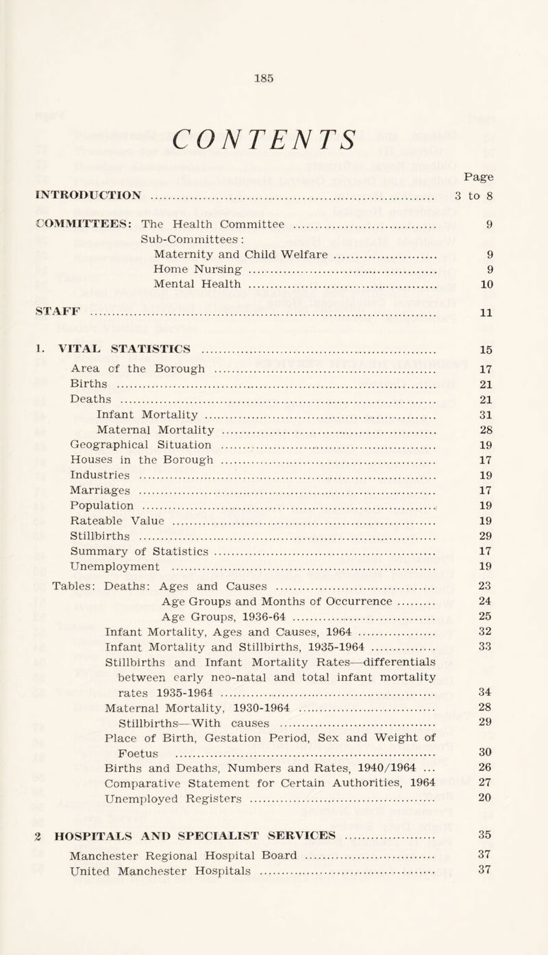 CONTENTS Page INTRODUCTION . 3 to- 8 COMMITTEES: The Health Committee . 9 Sub-Committees1: Maternity and Child Welfare . 9 Home Nursing . 9 Mental Health . 10 STAFF . 11 1. VITAL STATISTICS . 15 Area of the Borough . 17 Births . 21 Deaths . 21 Infant Mortality . 31 Maternal Mortality . 28 Geographical Situation . 19 Houses in the Borough . 17 Industries . 19 Marriages . 17 Population .., 19 Rateable Value . 19 Stillbirths . 29 Summary of Statistics . 17 Unemployment . 19 Tables: Deaths: Ages and Causes . 23 Age Groups and Months of Occurrence . 24 Age Groups, 1936-64 . 25 Infant Mortality, Ages and Causes, 1964 . 32 Infant Mortality and Stillbirths, 1935-1964 . 33 Stillbirths and Infant Mortality Rates—differentials between early neo-natal and total infant mortality rates 1935-1964 . 34 Maternal Mortality, 1930-1964 . 28 Stillbirths^—With causes . 29 Place of Birth, Gestation Period, Sex and Weight of Foetus . 30 Births and Deaths, Numbers and Rates, 1940/1964 ... 26 Comparative Statement for Certain Authorities, 1964 27 Unemployed Registers . 20 2 HOSPITALS AND SPECIALIST SERVICES . 35 Manchester Regional Hospital Board . 37 United Manchester Hospitals . 37