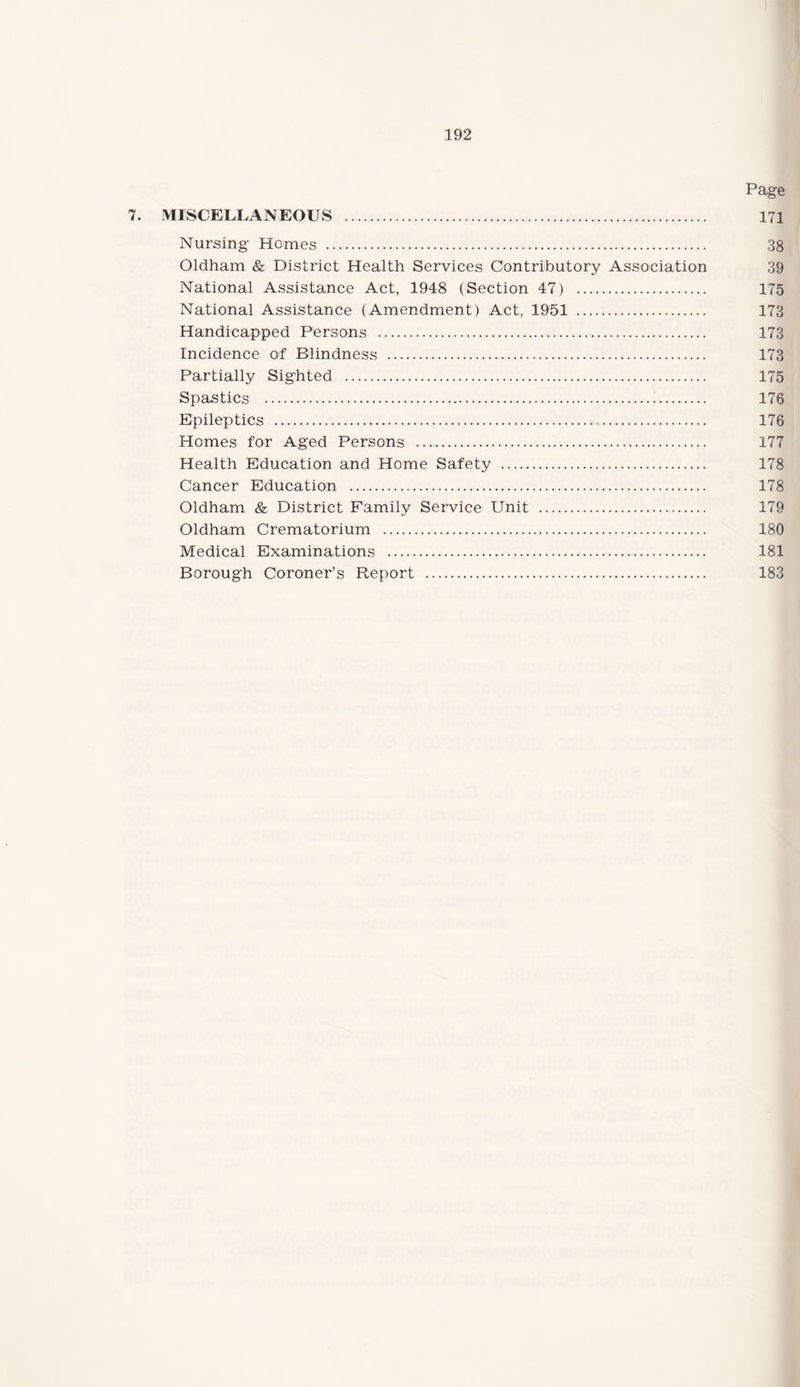 Page 7. MISCELLANEOUS . 171 Nursing Homes . 38 Oldham & District Health Services Contributory Association 39 National Assistance Act, 1948 (Section 47) . 175 National Assistance (Amendment) Act, 1951 . 173 Handicapped Persons . 173 Incidence of Blindness . 173 Partially Sighted .. 175 Spastics . 176 Epileptics . 176 Homes for Aged Persons .. 177 Health Education and Home Safety . 178 Cancer Education . 178 Oldham & District Family Service Unit . 179 Oldham Crematorium . 180 Medical Examinations . 181 Borough Coroner’s Report . 183
