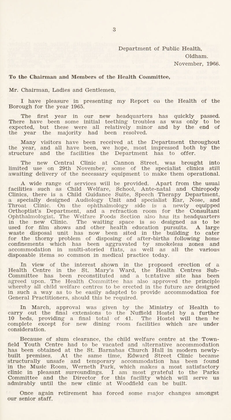 Department of Public Health, Oldham. November, 1966. To the Chairman and Members of the Health Committee, Mr. Chairman, Ladies and Gentlemen, I have pleasure in presenting my Report on the Health of the Borough for the year 1965. The first year in our new headquarters has quickly passed. There have been some initial teething troubles as was only to be expected, but these were all relatively minor and by the end of the year the majority had been resolved. Many visitors have been received at the Department throughout the year, and all have been, we hope, most impressed both by the structure and the facilities the Department has to offer. The new Central Clinic at Cannon Street, was brought into limited use on 29th November, some of the specialist clinics still awaiting delivery of the necessary equipment to make them operational. A wide range of services will be provided. Apart from the usual facilities such as Child Welfare, School, Ante-natal and Chiropody Clinics, there is a Child Guidance Suite, Speech Therapy Department, a specially designed Audiology Unit and specialist Ear, Nose, and Throat Clinic. On the ophthalmology side is1 a newly equipped Orthoptist’s Department, and a refraction room for the Consultant Ophthalmologist. The Welfare Foods Section also has its headquarters in the new Clinic. The waiting space is so designed as to be used for film shows and other health education pursuits. A large waste disposal unit has now been sited in the building to cater for the thorny problem of disposing of after-births following home confinements which has been aggravated by smokeless zones and accommodation in multi-storied flats, as well as all the various disposable items so common in medical practice today. In view of the interest shown in the proposed erection of a Health Centre in the St. Mary’s Ward, the Health Centres Sub¬ committee has been reconstituted and a tentative site has been agreed upon. The Health Committee has also approved the principle whereby all child welfare centres to be erected in the future are designed in such a way as to be easily adapted to provide accommodation for General Practitioners, should this be required. In March, approval was given by the Ministry of Health to carry out the final extensions to the Nuffield Hostel by a further 10 beds, providing a final total of 41. The Hostel will then be complete except for new dining room facilities which are under consideration. Because of slum clearance, the child welfare centre at the Town- field Youth Centre had to be vacated and alternative accommodation has been obtained at the St. Barnabas Church Hall in modern newly- built premises. At the same time, Edward Street Clinic became structurally unsafe and temporary accommodation has been found in the Music Room, Werneth Park, which makes a most satisfactory clinic in pleasant surroundings. I am most grateful to the Parks Committee and the Director for this facility which will serve us admirably until the new clinic at Woodfield can be built. Once again retirement has forced some major changes amongst our senior staff.