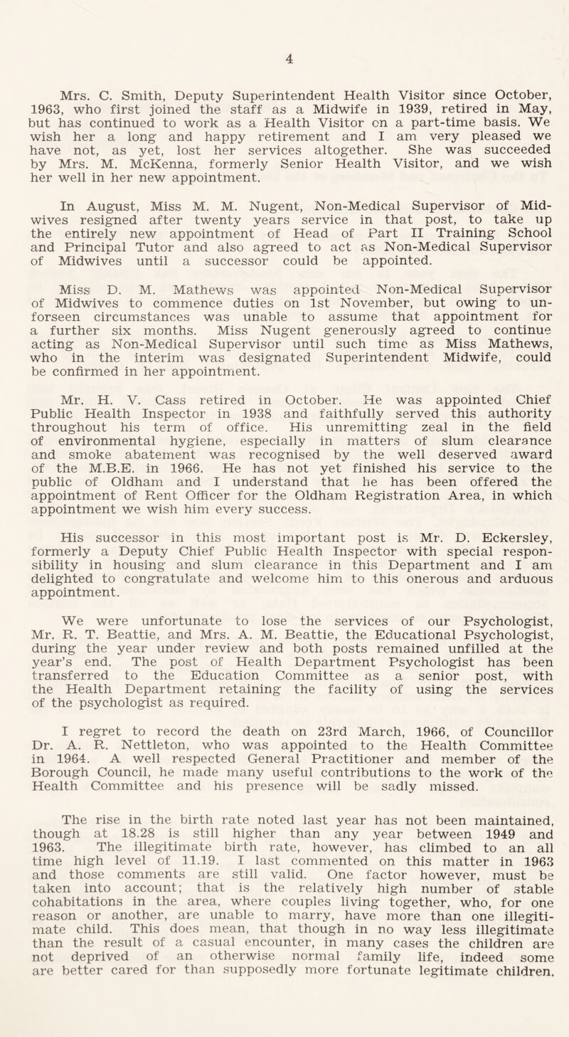 Mrs. C. Smith, Deputy Superintendent Health Visitor since October, 1963, who first joined the staff as a Midwife in 1939, retired in May, but has continued to work as a Health Visitor on a part-time basis. We wish her a long and happy retirement and I am very pleased we have not, as yet, lost her services altogether. She was succeeded by Mrs. M. McKenna, formerly Senior Health Visitor, and we wish her well in her new appointment. In August, Miss M. M. Nugent, Non-Medical Supervisor of Mid¬ wives resigned after twenty years service in that post, to take up the entirely new appointment of Head of Part II Training School and Principal Tutor and also agreed to act as Non-Medical Supervisor of Midwives until a successor could be appointed. Miss D. M. Mathews was appointed Non-Medical Supervisor of Midwives to commence duties on 1st November, but owing to un- forseen circumstances was unable to assume that appointment for a further six months. Miss Nugent generously agreed to continue acting as Non-Medical Supervisor until such time as Miss Mathews, who in the interim was designated Superintendent Midwife, could be confirmed in her appointment. Mr. H. V. Cass retired in October. He was appointed Chief Public Health Inspector in 1938 and faithfully served this authority throughout his term of office. His unremitting zeal in the field of environmental hygiene, especially in matters of slum clearance and smoke abatement was recognised by the well deserved award of the M.B.E. in 1966. He has not yet finished his service to the public of Oldham and I understand that he has been offered the appointment of Rent Officer for the Oldham Registration Area, in which appointment we wish him every success. His successor in this most important post is Mr. D. Eckersley, formerly a Deputy Chief Public Health Inspector with special respon¬ sibility in housing and slum clearance in this Department and I am delighted to congratulate and welcome him to this onerous and arduous appointment. We were unfortunate to lose the services of our Psychologist, Mr. R. T. Beattie, and Mrs. A. M. Beattie, the Educational Psychologist, during the year under review and both posts remained unfilled at the year’s end. The post of Health Department Psychologist has been transferred to the Education Committee as a senior post, with the Health Department retaining the facility of using the services of the psychologist as required. I regret to record the death on 23rd March, 1966, of Councillor Dr. A. R. Nettleton, who was appointed to the Health Committee in 1964. A well respected General Practitioner and member of the Borough Council, he made many useful contributions to the work of the Health Committee and his presence will be sadly missed. The rise in the birth rate noted last year has not been maintained, though at 18.28 is still higher than any year between 1949 and 1963. The illegitimate birth rate, however, has climbed to an all time high level of 11.19. I last commented on this matter in 1963 and those comments are still valid. One factor however, must be taken into account; that is the relatively high number of stable cohabitations in the area, where couples living together, who, for one reason or another, are unable to marry, have more than one illegiti¬ mate child. This does mean, that though in no way less illegitimate than the result of a casual encounter, in many cases the children are not deprived of an otherwise normal family life, indeed some are better cared for than supposedly more fortunate legitimate children.