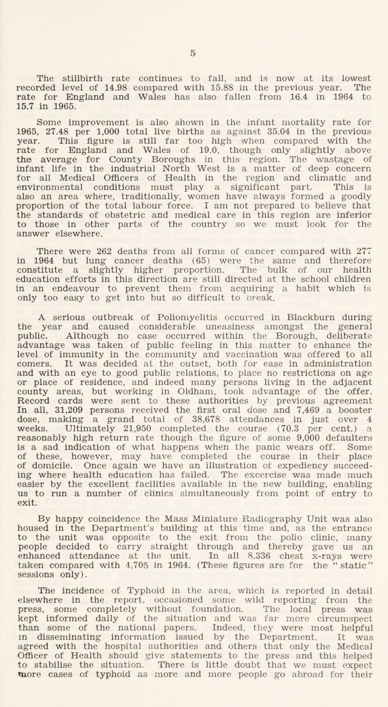 The stillbirth rate continues to fall, and is now at its lowest recorded level of 14.98 compared with 15.88 in the previous year. The rate for England and Wales has also fallen from 16.4 in 1964 to 15.7 in 1965. Some improvement is also shown in the infant mortality rate for 1965, 27.48 per 1,000 total live births as against 35.04 in the previous year. This figure is still far too high when compared with the rate for England and Wales of 19.0, though only slightly above the average for County Boroughs in this region. The wastage of infant life in the industrial North West is a matter of deep concern for all Medical Officers of Health in the region and climatic and environmental conditions must play a significant part. This is also an area where, traditionally, women have always formed a goodly proportion of the total labour force. I am not prepared to believe that the standards of obstetric and medical care in this region are inferior to those in other parts of the country so we must look for the answer elsewhere. There were 262 deaths from all forms of cancer compared with 277 in 1964 but lung cancer deaths (65) were the same and therefore constitute a slightly higher proportion. The bulk of our health education efforts in this direction are still directed at the school children in an endeavour to prevent them from acquiring a habit which is only too easy to get into but so difficult to break. A serious outbreak of Poliomyelitis occurred in Blackburn during the year and caused considerable uneasiness amongst the general public. Although no case occurred within the Borough, deliberate advantage was taken of public feeling in this matter to enhance the level of immunity in the community and vaccination was offered to all comers. It was decided at the outset, both for ease in administration and with an eye to good public relations, to place no restrictions on age or place of residence, and indeed many persons living in the adjacent county areas, but working in Oldham, took advantage of the offer. Record cards were sent to these authorities by previous agreement In all, 31,209 persons received the first oral dose and 7,469 a booster dose, making a grand total of 38,678 attendances in just over 4 weeks. Ultimately 21,950 completed the course (70.3 per cent.) a reasonably high return rate though the figure of some 9,000 defaulters is a sad indication of what happens when the panic wears off. Some of these, however, may have completed the course in their place of domicile. Once again we have an illustration of expediency succeed¬ ing where health education has failed. The excercise was made much easier by the excellent facilities available in the new building, enabling us to run a number of clinics simultaneously from point of entry to exit. By happy coincidence the Mass Miniature Radiography Unit was also housed in the Department’s building at this time and, as the entrance to the unit was opposite to the exit from the polio clinic, many people decided to carry straight through and thereby gave us an enhanced attendance at the unit. In all 8,336 chest x-rays were taken compared with 4,705 in 1964. (These figures are for the “ static ” sessions only). The incidence of Typhoid in the area, which is reported in detail elsewhere in the report, occasioned some wild reporting from the press, some completely without foundation. The local press was kept informed daily of the situation and was far more circumspect than some of the national papers. Indeed, they were most helpful in disseminating information issued by the Department. It was agreed with the hospital authorities and others that only the Medical Officer of Health should give statements to the press and this helped to stabilise the situation. There is little doubt that we must expect more cases of typhoid as more and more people go abroad for their