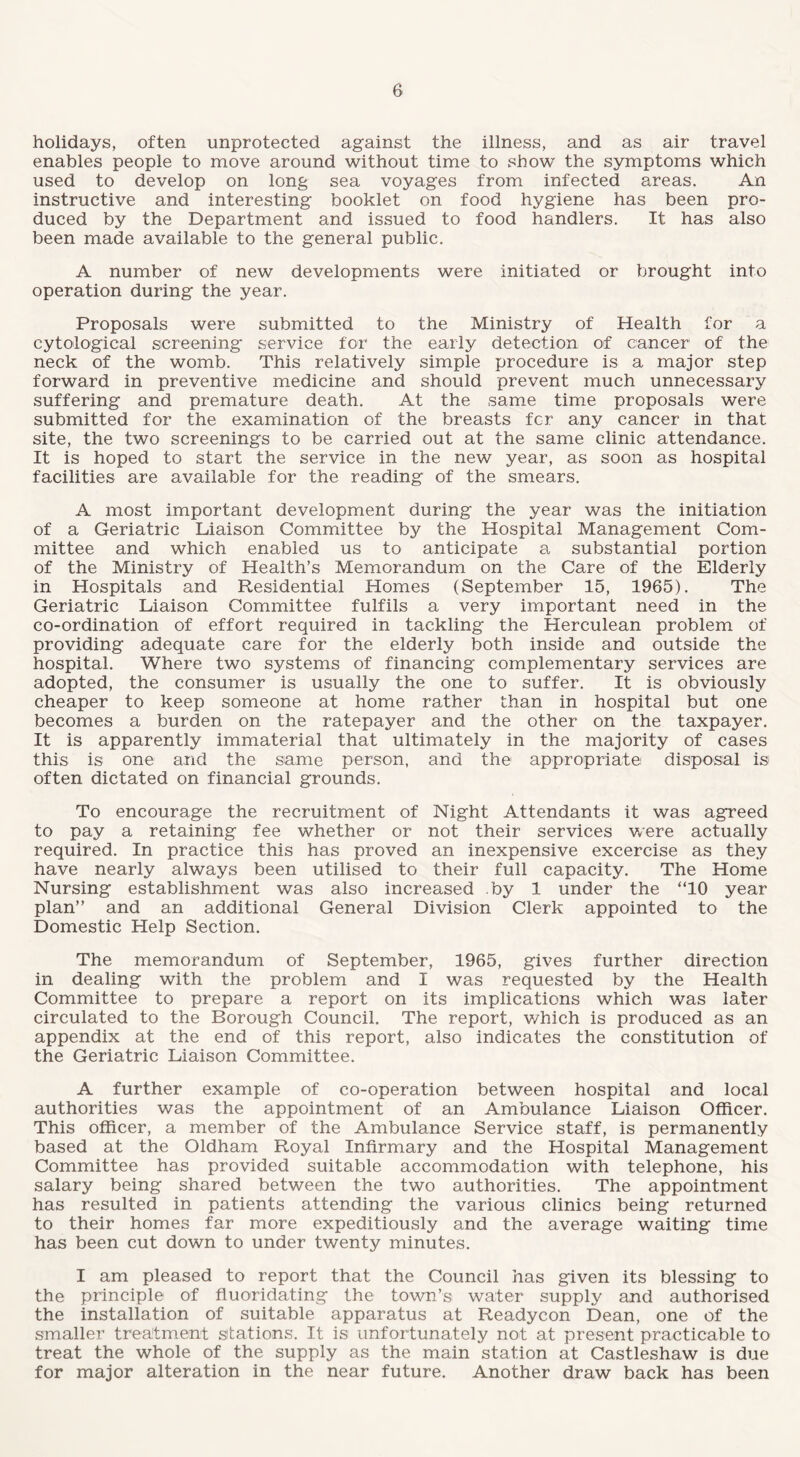 holidays, often unprotected against the illness, and as air travel enables people to move around without time to show the symptoms which used to develop on long sea voyages from infected areas. An instructive and interesting booklet on food hygiene has been pro¬ duced by the Department and issued to food handlers. It has also been made available to the general public. A number of new developments were initiated or brought into operation during the year. Proposals were submitted to the Ministry of Health for a cytologieal screening service for the early detection of cancer of the neck of the womb. This relatively simple procedure is a major step forward in preventive medicine and should prevent much unnecessary suffering and premature death. At the same time proposals were submitted for the examination of the breasts fcr any cancer in that site, the two screenings to be carried out at the same clinic attendance. It is hoped to start the service in the new year, as soon as hospital facilities are available for the reading of the smears. A most important development during the year was the initiation of a Geriatric Liaison Committee by the Hospital Management Com¬ mittee and which enabled us to anticipate a substantial portion of the Ministry of Health’s Memorandum on the Care of the Elderly in Hospitals and Residential Homes (September 15, 1965). The Geriatric Liaison Committee fulfils a very important need in the co-ordination of effort required in tackling the Herculean problem of providing adequate care for the elderly both inside and outside the hospital. Where two systems of financing complementary services are adopted, the consumer is usually the one to suffer. It is obviously cheaper to keep someone at home rather than in hospital but one becomes a burden on the ratepayer and the other on the taxpayer. It is apparently immaterial that ultimately in the majority of cases this is one and the same person, and the appropriate disposal is often dictated on financial grounds. To encourage the recruitment of Night Attendants it was agreed to pay a retaining fee whether or not their services were actually required. In practice this has proved an inexpensive excercise as they have nearly always been utilised to their full capacity. The Home Nursing establishment was also increased by 1 under the ‘TO year plan” and an additional General Division Clerk appointed to the Domestic Help Section. The memorandum of September, 1965, gives further direction in dealing with the problem and I was requested by the Health Committee to prepare a report on its implications which was later circulated to the Borough Council. The report, which is produced as an appendix at the end of this report, also indicates the constitution of the Geriatric Liaison Committee. A further example of co-operation between hospital and local authorities was the appointment of an Ambulance Liaison Officer. This officer, a member of the Ambulance Service staff, is permanently based at the Oldham Royal Infirmary and the Hospital Management Committee has provided suitable accommodation with telephone, his salary being shared between the two authorities. The appointment has resulted in patients attending the various clinics being returned to their homes far more expeditiously and the average waiting time has been cut down to under twenty minutes. I am pleased to report that the Council has given its blessing to the principle of fluoridating the town’s water supply and authorised the installation of suitable apparatus at Readycon Dean, one of the smaller treatment stations. It is unfortunately not at present practicable to treat the whole of the supply as the main station at Castleshaw is due for major alteration in the near future. Another draw back has been