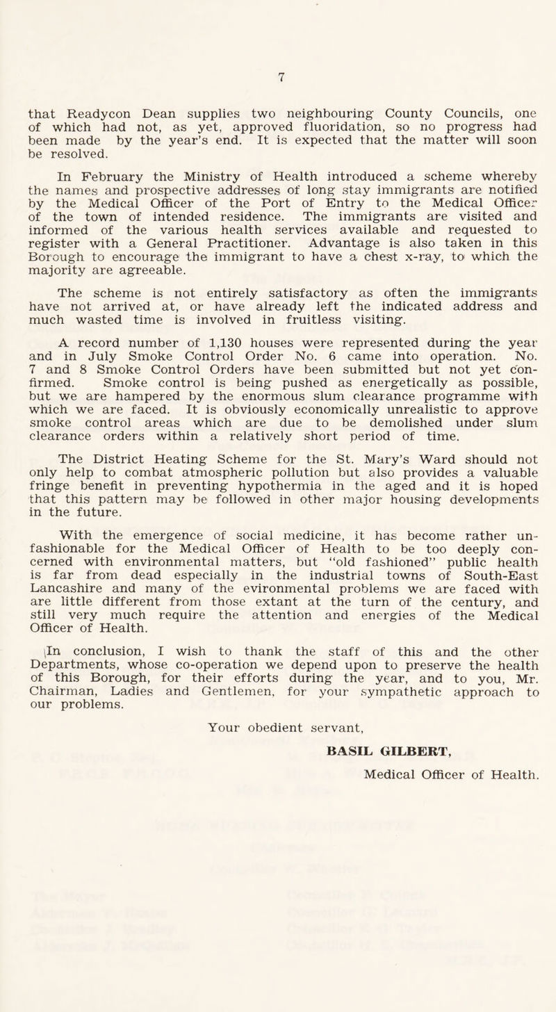 that Readycon Dean supplies two neighbouring County Councils, one of which had not, as yet, approved fluoridation, so no progress had been made by the year’s end. It is expected that the matter will soon be resolved. In February the Ministry of Health introduced a scheme whereby the names and prospective addresses of long stay immigrants are notified by the Medical Officer of the Port of Entry to the Medical Officer of the town of intended residence. The immigrants are visited and informed of the various health services available and requested to register with a General Practitioner. Advantage is also taken in this Borough to encourage the immigrant to have a chest x-ray, to1 which the majority are agreeable. The scheme is not entirely satisfactory as often the immigrants have not arrived at, or have already left the indicated address and much wasted time is involved in fruitless visiting. A record number of 1,130 houses were represented during the year and in July Smoke Control Order .No. 6 came into operation. No. 7 and 8 Smoke Control Orders have been submitted but not yet con¬ firmed. Smoke control is being pushed as energetically as possible, but we are hampered by the enormous slum clearance programme with which we are faced. It is obviously economically unrealistic to approve smoke control areas which are due to be demolished under slum clearance orders within a relatively short period of time. The District Heating Scheme for the St. Mary’s Ward should not only help to combat atmospheric pollution but also provides a valuable fringe benefit in preventing hypothermia in the aged and it is hoped that this pattern may be followed in other major housing developments in the future. With the emergence of social medicine, it has become rather un¬ fashionable for the Medical Officer of Health to be too deeply con¬ cerned with environmental matters, but “old fashioned’’ public health is far from dead especially in the industrial towns of South-East Lancashire and many of the evironmental problems we are faced with are little different from those extant at the turn of the century, and still very much require the attention and energies of the Medical Officer of Health. iln conclusion, I wish to thank the staff of this and the other Departments, whose co-operation we depend upon to preserve the health of this Borough, for their efforts during the year, and to you, Mr. Chairman, Ladies and Gentlemen, for your sympathetic approach to our problems. Your obedient servant, BASIL GILBERT, Medical Officer of Health.