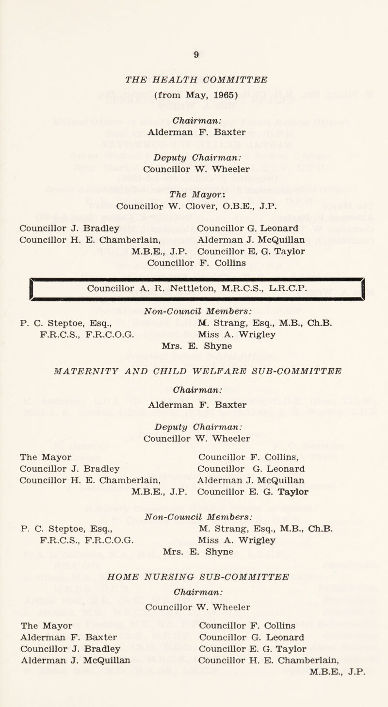 THE HEALTH COMMITTEE (from May, 1965) Chairman: Alderman F. Baxter Deputy Chairman: Councillor W. Wheeler The Mayor:. Councillor W. Clover, O.B.E., J.P. Councillor J. Bradley Councillor G. Leonard Councillor H. E. Chamberlain, Alderman J. McQuillan M.B.E., J.P. Councillor E. G. Taylor Councillor F. Collins Councillor A. R. Nettleton, M.R.C.S., L.R.C.P. Non-Council Members: P. C. Steptoe, Esq., M. Strang, Esq., M.B., Ch.B. F.R.C.S., F.R.C.O.G. Miss A. Wrigley Mrs. E. Shyne MATERNITY AND CHILD WELFARE SUB-COMMITTEE Chairman: Alderman F. Baxter Deputy Chairman: Councillor W. Wheeler The Mayor Councillor F. Collins, Councillor J. Bradley Councillor G. Leonard Councillor H. E. Chamberlain, Alderman J. McQuillan M.B.E., J.P. Councillor E. G. Taylor Non-Council Members: P. C. Steptoe, Esq., M. Strang, Esq., M.B., Ch.B. F.R.C.S., F.R.C.O.G. Miss A. Wrigley Mrs. E. Shyne HOME NURSING SUB-COMMITTEE Chairman: Councillor W. Wheeler The Mayor Alderman F. Baxter Councillor J. Bradley Alderman J. McQuillan Councillor F. Collins Councillor G. Leonard Councillor E. G. Taylor Councillor H. E. Chamberlain, M.B.E., J.P.