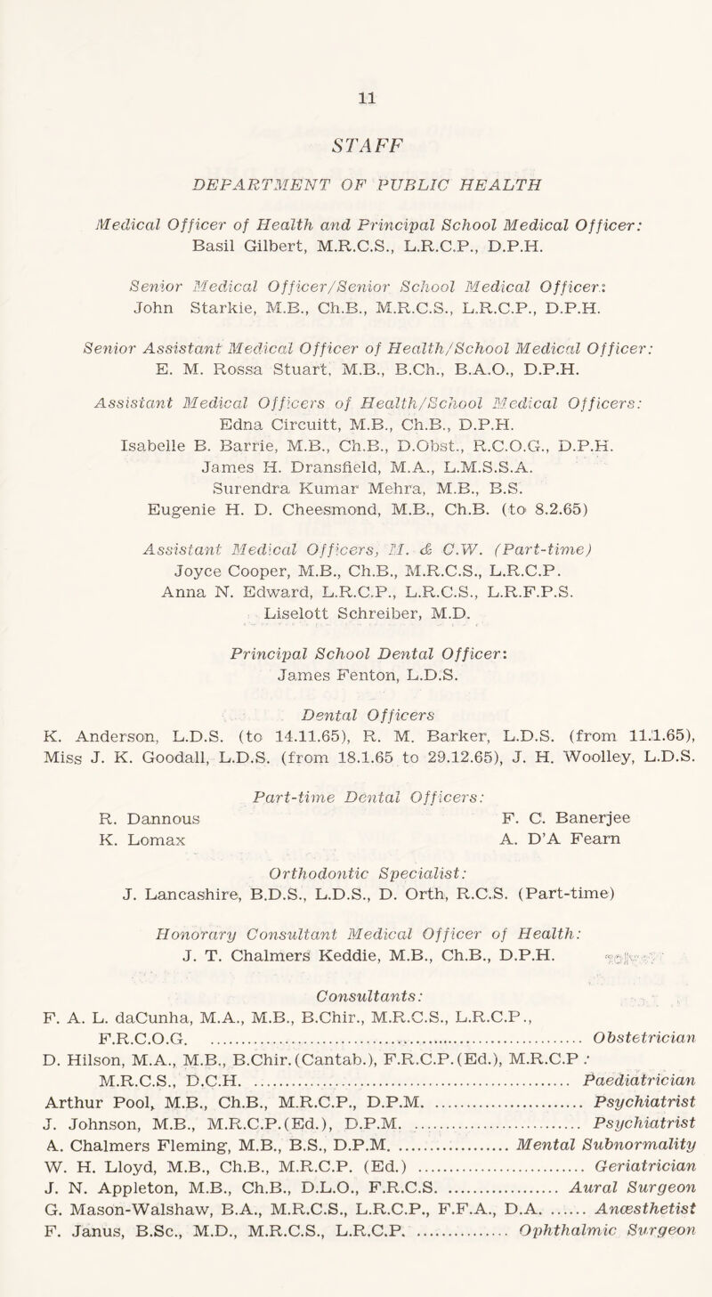 STAFF DEPARTMENT OF PUBLIC HEALTH Medical Officer of Health and Principal School Medical Officer: Basil Gilbert, M.R.C.S., L.R.C.P., D.P.H. Senior Medical Officer/Senior School Medical Officer°. John Starkie, M.R., Ch.B., M.R.C.S., L.R.C.P., D.P.H. Senior Assistant Medical Officer of Health/School Medical Officer: E. M. Rossa Stuart, M.B., B.Ch., B.A.O., D.P.H. Assistant Medical Officers of Health/School Medical Officers: Edna Circuitt, M.B., Ch.B., D.P.H. Isabelle B. Barrie, M.B., Ch.B., D.Obst., R.C.O.G., D.P.H. James H. Dransfield, M.A., L.M.S.S.A. Surendra Kumar Mehra, M.B., B.S. Eugenie H. D. Cheesmond, M.B., Ch.B. (toi 8.2.65) Assistant Medical Officers, II. <& C.W. (Part-time) Joyce Cooper, M.B., Ch.B., M.R.C.S., L.R.C.P. Anna N. Edward, L.R.C.P., L.R.C.S., L.R.F.P.S. Liselott Schreiber, M.D. Principal School Dental Officer: James Fenton, L.D.8. Dental Officers K. Anderson, L.D.S. (to 14.11.65), R. M. Barker, L.D.S. (from 11.1.65), Miss J. K. Goodall, L.D.S. (from 18.1.65 to 29.12.65), J. H. Woolley, L.D.S. Part-time Dental Officers: R. Dannous F. C1. Banerjee K. Lomax A. D’A Fearn Orthodontic Specialist: J. Lancashire, B.D.S., L.D.S., D. Orth, R.C.S. (Part-time) Honorary Consultant Medical Officer of Health: J. T. Chalmers Keddie, M.B., Ch.B., D.P.H. - Consultants: F. A. L. daCunha, M.A., M.B., B.Chir., M.R.C.S., L.R.C.P., F.R.C.O.G. Obstetrician D. Hilson, M.A., M.B., B.Chir. (Cantab.), F.R.C.P. (Ed.), M.R.C.P / M.R.C.S., D.C.H. Paediatrician Arthur Pool^ M.B., Ch.B., M.R.C.P., D.P.M. Psychiatrist J. Johnson, M.B., M.R.C.P.(Ed.), D.P.M. .. Psychiatrist A. Chalmers Fleming, M.B., B.S., D.P.M... Mental Subnormality W. H. Lloyd, M.B., Ch.B., M.R.C.P. (Ed.) . Geriatrician J. N. Appleton, M.B., Ch.B., D.L.O., F.R.C.S. Aural Surgeon G. Mason-Walshaw, B.A., M.R.C.S., L.R.C.P., F.F.A., D.A.Ancesthetist F. Janus, B.Sc., M.D., M.R.C.S., L.R.C.P. Ophthalmic Surgeon