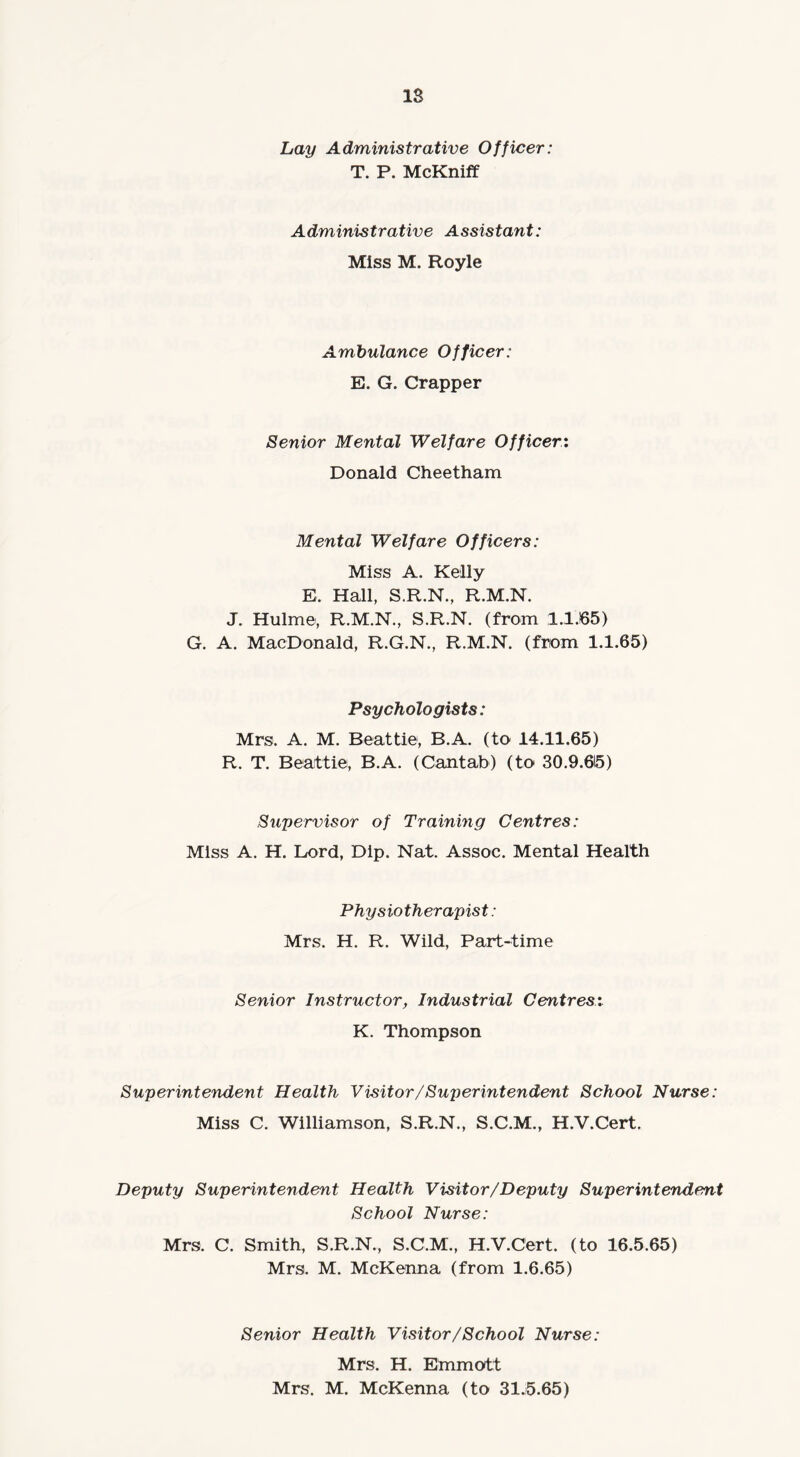 IS Lay Administrative Officer: T. P. McKniff Administrative Assistant: Miss M. Royle Ambulance Officer: E. G. Crapper Senior Mental Welfare Officer: Donald Cheetham Mental Welfare Officers: Miss A. Kelly E. Hall, S.R.N., R.M.N. J. Hulme, R.M.N., S.R.N. (from 1.1.65) G. A. MacDonald, R.G.N., R.M.N. (from 1.1.65) Psychologists: Mrs. A. M. Beattie, B.A. (to 14.11.65) R. T. Beattie, B.A. (Cantab) (to 30.9.615) Supervisor of Training Centres: Miss A. H. Lord, Dip. Nat. Assoc. Mental Health Physiotherapist: Mrs. H. R. Wild, Part-time Senior Instructor, Industrial Centres: K. Thompson Superintendent Health Visitor/Superintendent School Nurse: Miss C. Williamson, S.R.N., S.C.M., H.V.Cert. Deputy Superintendent Health Visit or /Deputy Superintendent School Nurse: Mrs. C. Smith, S.R.N., S.C.M., H.V.Cert. (to 16.5.65) Mrs. M. McKenna (from 1.6.65) Senior Health Visitor /School Nurse: Mrs. H. Emmott