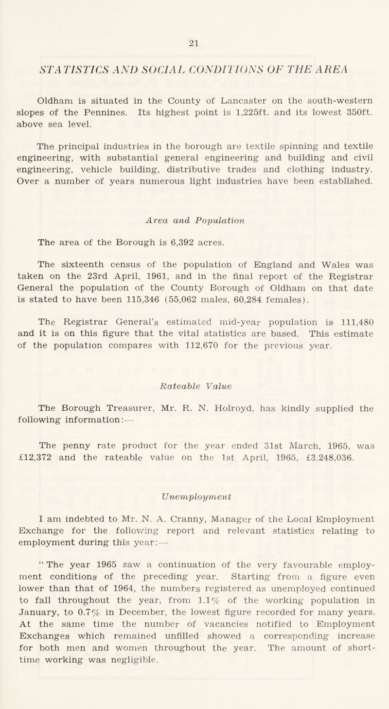STATISTICS AND SOCIAL CONDITIONS OF THE AREA Oldham is situated in the County of Lancaster on the south-western slopes of the Pennines. Its highest point is 1,225ft. and its lowest 350ft. above sea level. The principal industries in the borough are textile spinning and textile engineering, with substantial general engineering and building and civil engineering, vehicle building, distributive trades and clothing industry. Over a number of years numerous light industries have been established. Area and Population The area of the Borough is 6,392 acres. The sixteenth census of the population of England and Wales was taken on the 23rd April, 1961, and in the final report of the Registrar General the population of the County Borough of Oldham on that date is stated to have been 115,346 (55,062 males, 60,284 females). The Registrar General’s estimated mid-year population is 111,480 and it is on this figure that the vital statistics are based. This estimate of the population compares with 112,670 for the previous year. Rateable Value The Borough Treasurer, Mr. R. N. Holroyd, has kindly supplied the following information:— The penny rate product for the year ended 31st March, 1965, was £12,372 and the rateable value on the 1st April, 1965, £3,248,036. Unemployment I am indebted to Mr. N. A. Cranny, Manager of the Local Employment Exchange for the following report and relevant statistics relating to employment during this year: — “ The year 1965 saw a continuation of the very favourable employ¬ ment conditions of the preceding year. Starting from a figure even lower than that of 1964, the numbers registered as unemployed continued to fall throughout the year, from 1.1% of the working population in January, to 0.7% in December, the lowest figure recorded for many years. At the same time the number of vacancies notified to Employment Exchanges which remained unfilled showed a corresponding increase for both men and women throughout the year. The amount of short- time working was negligible.