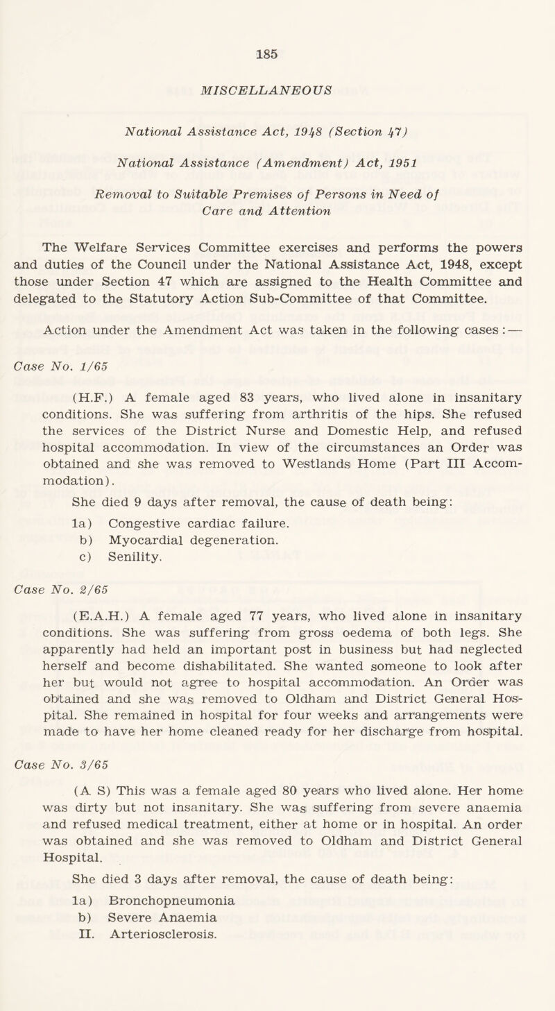 MISCELLANEO US National Assistance Act, 191^8 (Section 1^7) National Assistance (Amendment) Act, 1951 Removal to Suitable Premises of Persons in Need of Care and Attention The Welfare Services Committee exercises and performs the powers and duties of the Council under the National Assistance Act, 1948, except those under Section 47 which are assigned to the Health Committee and delegated to the Statutory Action Sub-Committee of that Committee. Action under the Amendment Act was taken in the following cases : — Case No. 1/65 (H.F.) A female aged 83 years, who lived alone in insanitary conditions. She was suffering from arthritis of the hips. She refused the services of the District Nurse and Domestic Help, and refused hospital accommodation. In view of the circumstances an Order was obtained and she was removed to Westlands Home (Part III Accom¬ modation) . She died 9 days after removal, the cause of death being: la) Congestive cardiac failure. b) Myocardial degeneration. c) Senility. Case No. 2/65 (E.A.H.) A female aged 77 years, who lived alone in insanitary conditions. She was suffering from gross oedema of both legs. She apparently had held an important post in business but had neglected herself and become dishabilitated. She wanted someone to look after her but would not agree to hospital accommodation. An Order was obtained and she was removed to Oldham and District General Hos¬ pital. She remained in hospital for four weeks and arrangements were made to have her home cleaned ready for her discharge from hospital. Case No. 3/65 (AS) This was a female aged 80 years who lived alone. Her home was dirty but not insanitary. She was suffering from severe anaemia and refused medical treatment, either at home or in hospital. An order was obtained and she was removed to Oldham and District General Hospital. She died 3 days after removal, the cause of death being: la) Bronchopneumonia b) Severe Anaemia II. Arteriosclerosis.