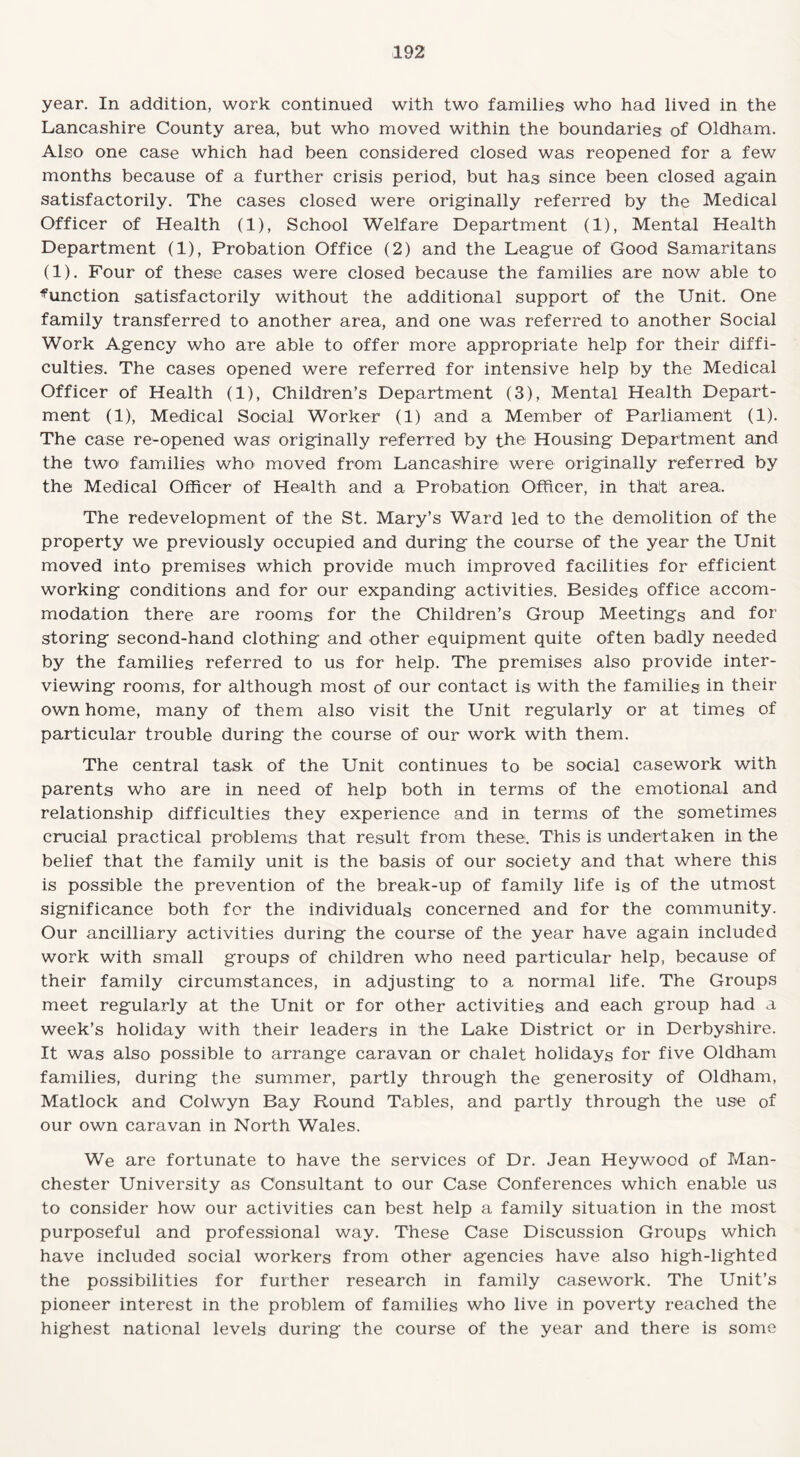 year. In addition, work continued with two families who had lived in the Lancashire County area, but who moved within the boundaries of Oldham. Also one case which had been considered closed was reopened for a few months because of a further crisis period, but has since been closed again satisfactorily. The cases closed were originally referred by the Medical Officer of Health (1), School Welfare Department (1), Mental Health Department (1), Probation Office (2) and the League of Good Samaritans (1). Four of these cases were closed because the families are now able to ^unction satisfactorily without the additional support of the Unit. One family transferred to another area, and one was referred to another Social Work Agency who are able to offer more appropriate help for their diffi¬ culties. The cases opened were referred for intensive help by the Medical Officer of Health (1), Children’s Department (3), Mental Health Depart¬ ment (1), Medical Social Worker (1) and a Member of Parliament (1). The case re-opened was originally referred by the Housing Department and the two families who moved from Lancashire were originally referred by the Medical Officer of Health and a Probation Officer, in that area. The redevelopment of the St. Mary’s Ward led to the demolition of the property we previously occupied and during the course of the year the Unit moved into premises which provide much improved facilities for efficient working conditions and for our expanding activities. Besides office accom¬ modation there are rooms for the Children’s Group Meetings and for storing second-hand clothing and other equipment quite often badly needed by the families referred to us for help. The premises also provide inter¬ viewing rooms, for although most of our contact is with the families in their own home, many of them also visit the Unit regularly or at times of particular trouble during the course of our work with them. The central task of the Unit continues to be social casework with parents who are in need of help both in terms of the emotional and relationship difficulties they experience and in terms of the sometimes crucial practical problems that result from these. This is undertaken in the belief that the family unit is the basis of our society and that where this is possible the prevention of the break-up of family life is of the utmost significance both for the individuals concerned and for the community. Our ancilliary activities during the course of the year have again included work with small groups of children who need particular help, because of their family circumstances, in adjusting to a normal life. The Groups meet regularly at the Unit or for other activities and each group had a week’s holiday with their leaders in the Lake District or in Derbyshire. It was also possible to arrange caravan or chalet holidays for five Oldham families, during the summer, partly through the generosity of Oldham, Matlock and Colwyn Bay Round Tables, and partly through the use of our own caravan in North Wales. We are fortunate to have the services of Dr. Jean Heywood of Man¬ chester University as Consultant to our Case Conferences which enable us to consider how our activities can best help a family situation in the most purposeful and professional way. These Case Discussion Groups which have included social workers from other agencies have also high-lighted the possibilities for further research in family casework. The Unit’s pioneer interest in the problem of families who live in poverty reached the highest national levels during the course of the year and there is some