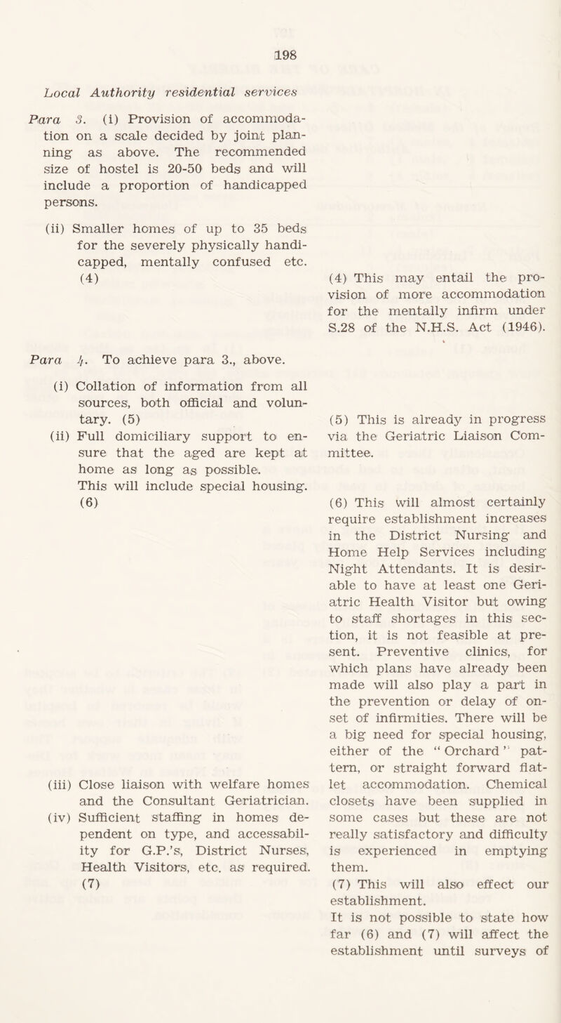 Local Authority residential services Para 3. (i) Provision of accommoda¬ tion on a scale decided by joint plan¬ ning as above. The recommended size of hostel is 20-50 beds and will include a proportion of handicapped persons. (ii) Smaller homes of up to 35 beds for the severely physically handi¬ capped, mentally confused etc. (4) (4) This may entail the pro¬ vision of more accommodation for the mentally infirm under S.28 of the N.H.S. Act (1946). Para 4. To achieve para 3., above. (i) Collation of information from all sources, both official and volun¬ tary. (5) (ii) Full domiciliary support to en¬ sure that the aged are kept at home as long as possible. This will include special housing. (6) (iii) Close liaison with welfare homes and the Consultant Geriatrician. (iv) Sufficient staffing in homes de¬ pendent on type, and accessabil- ity for G.P.’s, District Nurses, Health Visitors, etc. as required. (7) (5) This is already in progress via the Geriatric Liaison Com¬ mittee. (6) This will almost certainly require establishment increases in the District Nursing and Home Help Services including Night Attendants. It is desir¬ able to have at least one Geri¬ atric Health Visitor but owing to staff shortages in this sec¬ tion, it is not feasible at pre¬ sent. Preventive clinics, for which plans have already been made will also play a part in the prevention or delay of on¬ set of infirmities. There will be a big need for special housing, either of the “ Orchardpat¬ tern, or straight forward flat¬ let accommodation. Chemical closets have been supplied in some cases but these are not really satisfactory and difficulty is experienced in emptying them. (7) This will also> effect our establishment. It is not possible to state how far (6) and (7) will affect the establishment until surveys of