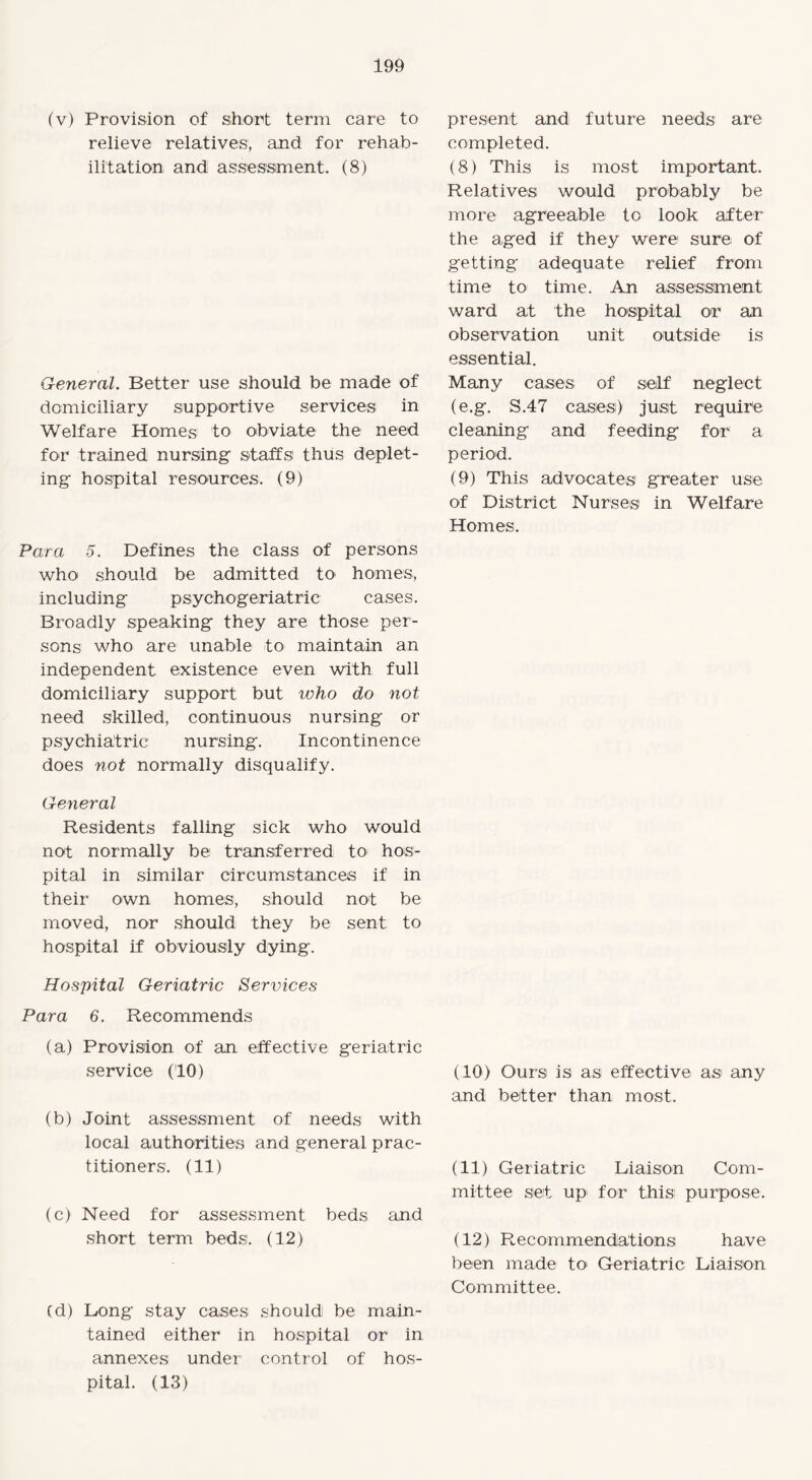 (v) Provision of short term care to relieve relatives, and for rehab¬ ilitation and assessment. (8) General. Better use should be made of domiciliary supportive services in Welfare Homes to obviate the need for trained nursing staffs thus deplet¬ ing hospital resources. (9) Para 5. Defines the class of persons who should be admitted to homes, including psychogeriatric cases. Broadly speaking they are those per¬ sons who are unable to maintain an independent existence even with full domiciliary support but ivho do not need skilled, continuous nursing or psychiatric nursing. Incontinence does not normally disqualify. present and future needs are completed. (8) This is most important. Relatives would probably be more agreeable to look after the aged if they were sure of getting adequate relief from time to time. An assessment ward at the hospital or an observation unit outside is essential. Many cases of self neglect (e.g. S.47 cases) just require cleaning and feeding for a period. (9) This advocates greater use of District Nurses in Welfare Homes. General Residents falling sick who would not normally be transferred to hos¬ pital in similar circumstances if in their own homes, should not be moved, nor should they be sent to hospital if obviously dying. Hospital Geriatric Services Para 6. Recommends (a) Provision of an effective geriatric service (10) (b) Joint assessment of needs with local authorities and general prac¬ titioners. (11) (c) Need for assessment beds and short term beds. (12) Cd) Long stay cases should be main¬ tained either in hospital or in annexes under control of hos¬ pital. (13) (10) Ours is as effective as any and better than most. (11) Geriatric Liaison Com¬ mittee set up for this purpose. (12) Recommendations have been made to Geriatric Liaison Committee.