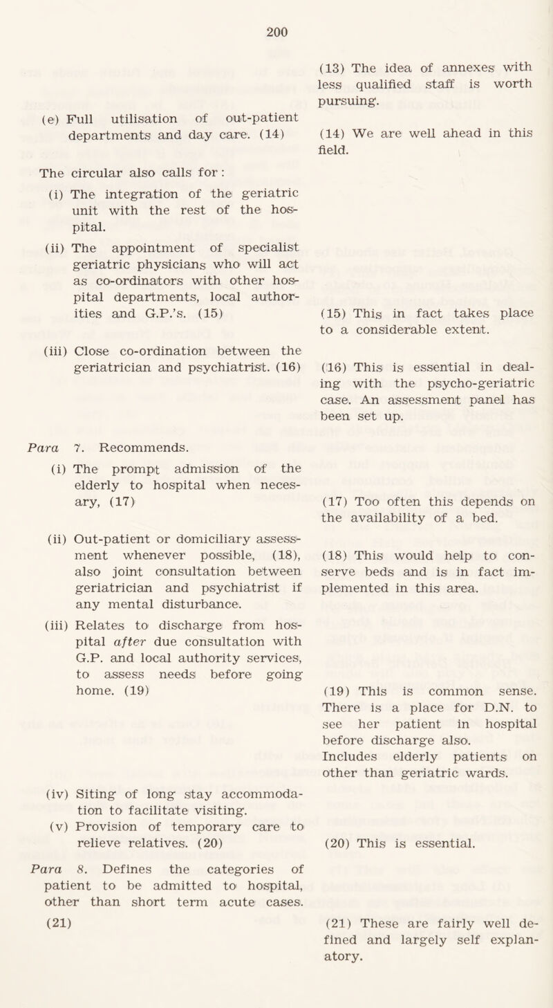 (13) The ideia of annexes' with less qualified staff is worth pursuing. (e) Full utilisation of out-patient departments and day care. (14) (14) We are well ahead in this field. The circular also calls for: (i) The integration of the geriatric unit with the rest of the hos¬ pital. (ii) The appointment of specialist geriatric physicians who1 will act as co-ordinators with other hos¬ pital departments, local author¬ ities and G.P.’s. (15) (15) This in fact takes place to a considerable extent. (iii) Close co-ordination between the geriatrician and psychiatrist. (16) (16) This is essential in deal¬ ing with the psycho-geriatric case. An assessment panel has been set up. Para 7. Recommends. (i) The prompt admission of the elderly to hospital when neces- ary, (17) (ii) Out-patient or domiciliary assess¬ ment whenever possible;, (18), also joint consultation between geriatrician and psychiatrist if any mental disturbance. (iii) Relates to discharge from hos¬ pital after due consultation with G.P. and local authority services, to assess needs before going home. (19) (iv) Siting of long stay accommoda¬ tion to facilitate visiting. (v) Provision of temporary care to relieve relatives. (20) (17) Too often this depends on the availability of a bed. (18) This would help to con¬ serve beds and is in fact im¬ plemented in this area. (19) This is common sense. There is a place for D.N. to see her patient in hospital before discharge also. Includes elderly patients on other than geriatric wards. (20) This is essential. Para 8. Defines the categories of patient to be admitted to hospital, other than short term acute cases. (21) (21) These are fairly well de¬ fined and largely self explan¬ atory.