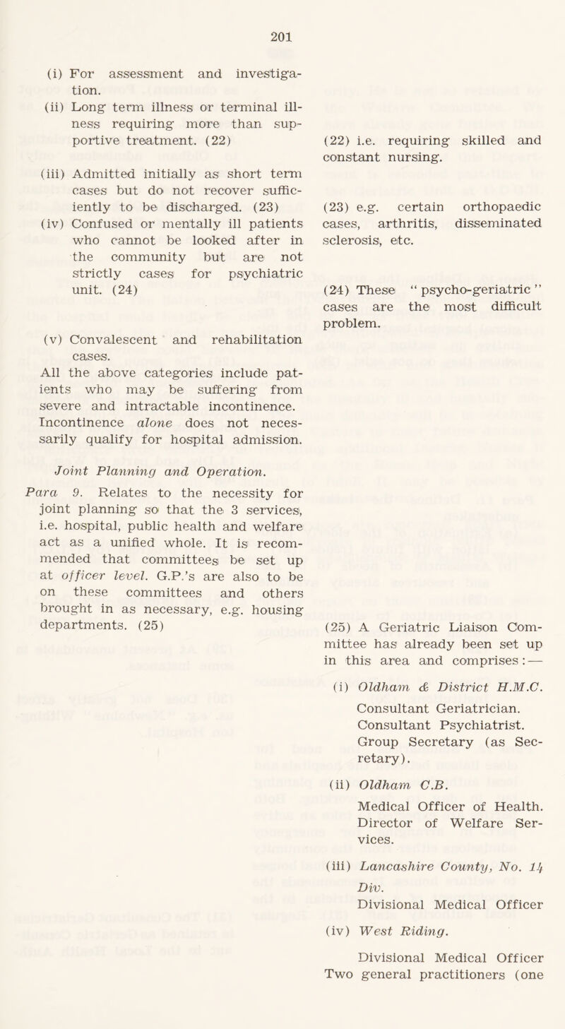 (i) For assessment and investiga¬ tion. (ii) Long term illness or terminal ill¬ ness requiring more than sup¬ portive treatment. (22) (iii) Admitted initially as short term cases but do not recover suffic¬ iently to be discharged. (23) (iv) Confused or mentally ill patients who cannot be looked after in the community but are not strictly cases for psychiatric unit. (24) (v) Convalescent and rehabilitation cases. All the above categories include pat¬ ients who may be suffering from severe and intractable incontinence. Incontinence alone does not neces¬ sarily qualify for hospital admission. (22) i.e. requiring skilled and constant nursing. (23) e.g. certain orthopaedic cases, arthritis, disseminated sclerosis, etc. (24) These “ psycho-geriatric ” cases are the most difficult problem. Joint Planning and Operation. Para 9. Relates to the necessity for joint planning so that the 3 services, i.e. hospital, public health and welfare act as a unified whole. It is recom¬ mended that committees be set up at officer level. G.P.’s are also to be on these committees and others brought in as necessary, e.g. housing departments. (25) (25) A Geriatric Liaison Com¬ mittee has already been set up in this area and comprises : — (i) Oldham & District H.M.C. Consultant Geriatrician. Consultant Psychiatrist. Group Secretary (as Sec¬ retary). (ii) Oldham, C.B. Medical Officer of Health. Director of Welfare Ser¬ vices. (iii) Lancashire County, No. lJf Div. Divisional Medical Officer (iv) West Riding. Divisional Medical Officer Two general practitioners (one