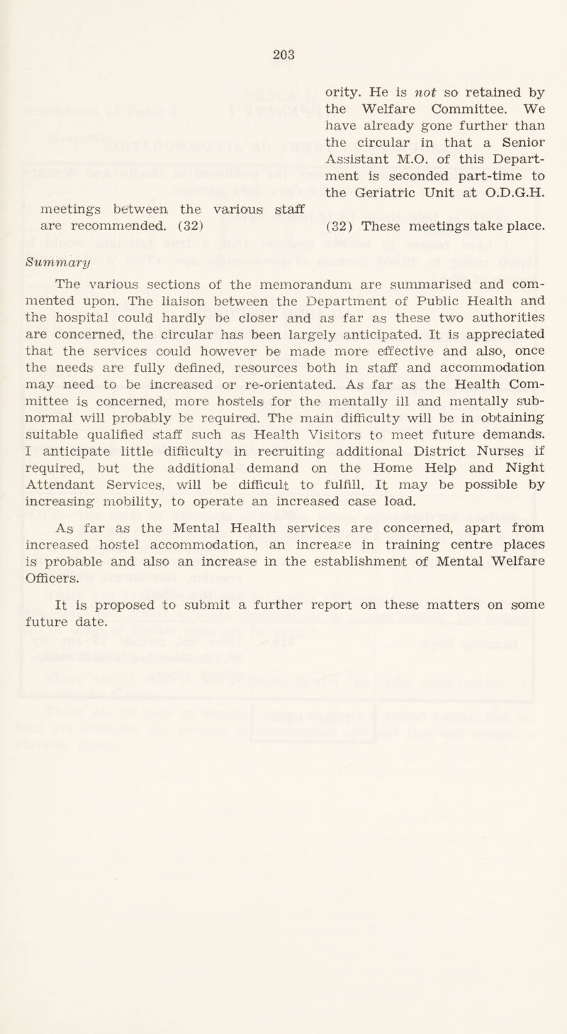 ority. He is not so retained by the Welfare Committee. We have already gone further than the circular in that a Senior Assistant M.O. of this Depart¬ ment is seconded part-time to the Geriatric Unit at O.D.G.H. meetings between the various staff are recommended. (32) (32) These meetings take place. Summary The various sections of the memorandum are summarised and com¬ mented upon. The liaison between the Department of Public Health and the hospital could hardly be closer and as far as these two authorities are concerned, the circular has been largely anticipated. It is appreciated that the services could however be made more effective and also-, once the needs are fully defined, resources both in staff and accommodation may need to be increased or re-orientated. As far as the Health Com¬ mittee is concerned, more hostels for the mentally ill and mentally sub¬ normal will probably be required. The main difficulty will be in obtaining suitable qualified staff such as Health Visitors to meet future demands. I anticipate little difficulty in recruiting additional District Nurses if required, but the additional demand on the Home Help and Night Attendant Services, will be difficult to fulfill. It may be possible by increasing mobility, to operate an increased case load. As far as the Mental Health services are concerned, apart from increased hostel accommodation, an increase in training centre places is probable and also an increase in the establishment of Mental Welfare Officers. It is proposed to submit a further report on these matters on some future date.