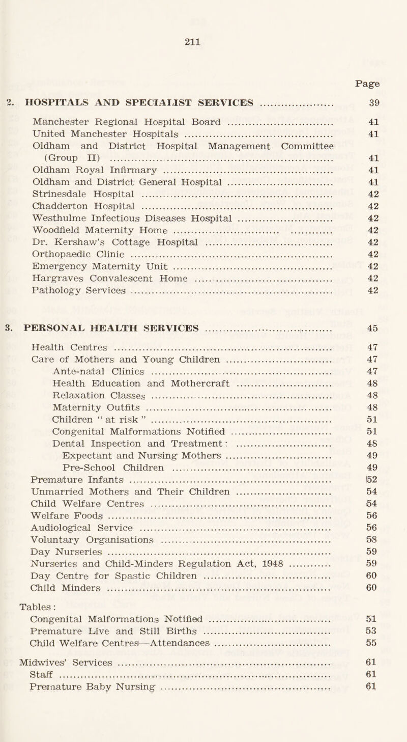 Pag© 2. HOSPITALS AND SPECIALIST SERVICES . 39 Manchester Regional Hospital Board . 41 United Manchester Hospitals . 41 Oldham and District Hospital Management Committee (Group II) . 41 Oldham Royal Infirmary . 41 Oldham and District General Hospital . 41 Strinesdale Hospital . 42 Chadderton Hospital . 42 Westhulme Infectious Diseases Hospital . 42 Woodfield Maternity Home . 42 Dr. Kershaw’s Cottage Hospital . 42 Orthopaedic Clinic . 42 Emergency Maternity Unit . 42 Hargraves Convalescent Home . 42 Pathology Services . 42 3. PERSONAL HEALTH SERVICES . 45 Health Centres . 47 Care of Mothers and Young Children . 47 Ante-natal Clinics . 47 Health Education and Mothercraft . 48 Relaxation Classes . 48 Maternity Outfits . 48 Children “ at risk ” . 51 Congenital Malformations Notified . 51 Dental Inspection and Treatment: . 48 Expectant and Nursing Mothers . 49 Pre-School Children . 49 Premature Infants .. 152 Unmarried Mothers and Their Children . 54 Child Welfare Centres . 54 Welfare Foods . 56 Audiological Service . 56 Voluntary Organisations . 58 Day Nurseries . 59 Nurseries and Child-Minders Regulation Act, 1948 . 59 Day Centre for Spastic Children . 60 Child Minders . 60 Tables: Congenital Malformations Notified . 51 Premature Live and Still Births . 53 Child Welfare Centres—Attendances . 55 Midwives’ Services . 61 Staff . 61 Premature Baby Nursing . 61