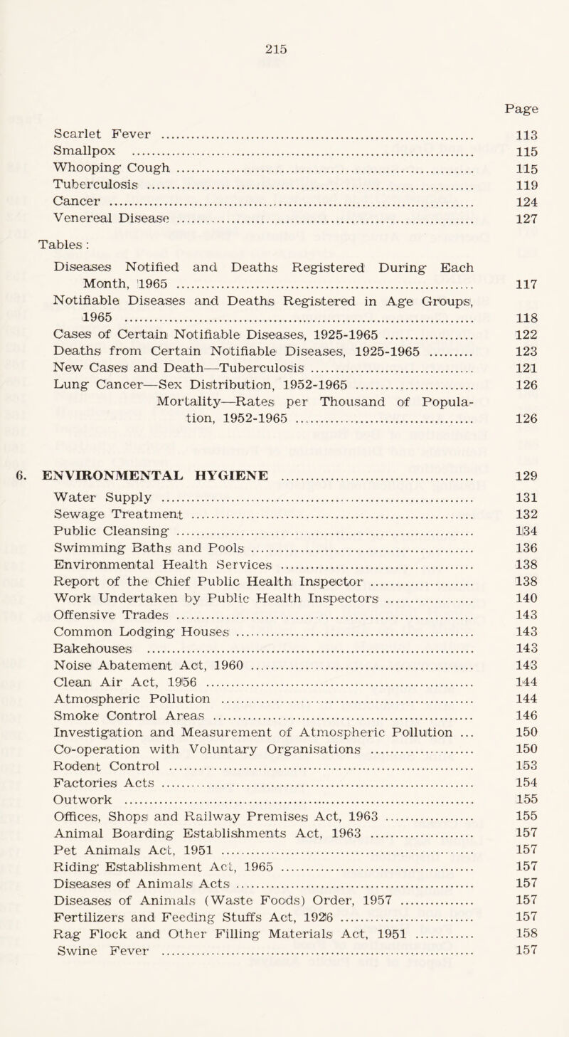 Page Scarlet Fever . 113 Smallpox . 115 Whooping Cough . 115 Tuberculosis . 119 Cancer . 124 Venereal Disease . 127 Tables : Diseases Notified and Deaths Registered During Each Month, 1965 . 117 Notifiable Diseases and Deaths Registered in Age Groups, 1965 . 118 Cases of Certain Notifiable Diseases, 1925-1965 . 122 Deaths from Certain Notifiable Diseases, 1925-1965 . 123 New Cases and Death—Tuberculosis . 121 Lung Cancer—Sex Distribution, 1952-1965 ... 126 Mortality—Rates per Thousand of Popula¬ tion, 1952-1965 .. 126 6. ENVIRONMENTAL HYGIENE . 129 Water Supply . 131 Sewage Treatment . 132 Public Cleansing . 1134 Swimming Baths and Pools . 136 Environmental Health Services . 138 Report of the Chief Public Health Inspector . 138 Work Undertaken by Public Health Inspectors . 140 Offensive Trades .. 143 Common Lodging Houses . 143 Bakehouses . 143 Noise Abatement Act, 1960 . 143 Clean Air Act, 1956 . 144 Atmospheric Pollution . 144 Smoke Control Areas . 146 Investigation and Measurement of Atmospheric Pollution ... 150 Co-operation with Voluntary Organisations . 150 Rodent Control . 153 Factories Acts . 154 Outwork . 155 Offices, Shops and Railway Premises Act, 1963 . 155 Animal Boarding Establishments Act, 1963 . 157 Pet Animals Act, 1951 .. 157 Riding' Establishment Act, 1965 . 157 Diseases of Animals Acts . 157 Diseases of Animals (Waste Foods) Order, 1957 . 157 Fertilizers and Feeding Stuffs Act, 19216 . 157 Rag Flock and Other Filling Materials Act, 1951 . 158 Swine Fever . 157