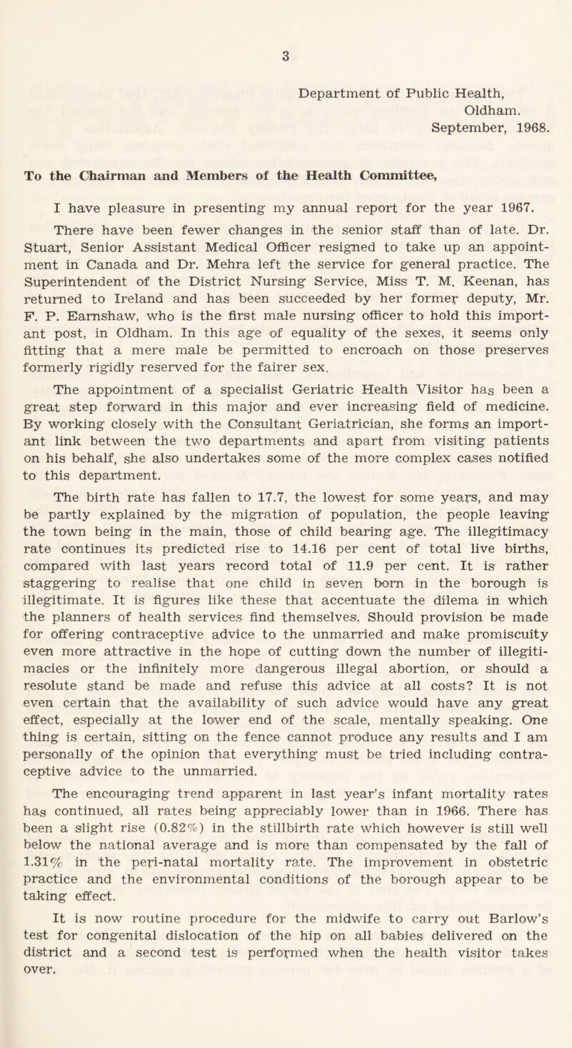 Department of Public Health, Oldham. September, 1968. To the Chairman and Members of the Health Committee, I have pleasure in presenting my annual report for the year 1967. There have been fewer changes in the senior staff than of late. Dr. Stuart, Senior Assistant Medical Officer resigned to take up an appoint¬ ment in Canada and Dr. Mehra left the service for general practice. The Superintendent of the District Nursing Service, Miss T. M. Keenan, has returned to Ireland and has been succeeded by her former deputy, Mr. F. P. Eamshaw, who is the first male nursing officer to hold this import¬ ant post, in Oldham. In this age of equality of the sexes, it seems only fitting that a mere male be permitted to encroach on those preserves formerly rigidly reserved for the fairer sex. The appointment of a specialist Geriatric Health Visitor has been a great step forward in this major and ever increasing field of medicine. By working closely with the Consultant Geriatrician, she forms an import¬ ant link between the two departments and apart from visiting patients on his behalf, she also undertakes some of the more complex cases notified to this department. The birth rate has fallen to 17.7, the lowest for some years, and may be partly explained by the migration of population, the people leaving the town being in the main, those of child bearing age. The illegitimacy rate continues its predicted rise to 14.16 per cent of total live births, compared with last years record total of 11.9 per cent. It is rather staggering to realise that one child in seven bom in the borough is illegitimate. It is figures like these that accentuate the dilema in which the planners of health services find themselves. Should provision be made for offering contraceptive advice to the unmarried and make promiscuity even more attractive in the hope of cutting down the number of illegiti¬ macies or the infinitely more dangerous illegal abortion, or should a resolute stand be made and refuse this advice at all costs? It is not even certain that the availability of such advice would have any great effect, especially at the lower end of the scale, mentally speaking. One thing is certain, sitting on the fence cannot produce any results and I am personally of the opinion that everything must be tried including contra¬ ceptive advice to the unmarried. The encouraging trend apparent in last year’s infant mortality rates has continued, all rates being appreciably lower than in 1966. There has been a slight rise (0.82%) in the stillbirth rate which however is still well below the national average and is more than compensated by the fall of 1.31% in the peri-natal mortality rate. The improvement in obstetric practice and the environmental conditions of the borough appear to be taking effect. It is now routine procedure for the midwife to' carry out Barlow’s test for congenital dislocation of the hip on all babies delivered on the district and a second test is performed when the health visitor takes over.