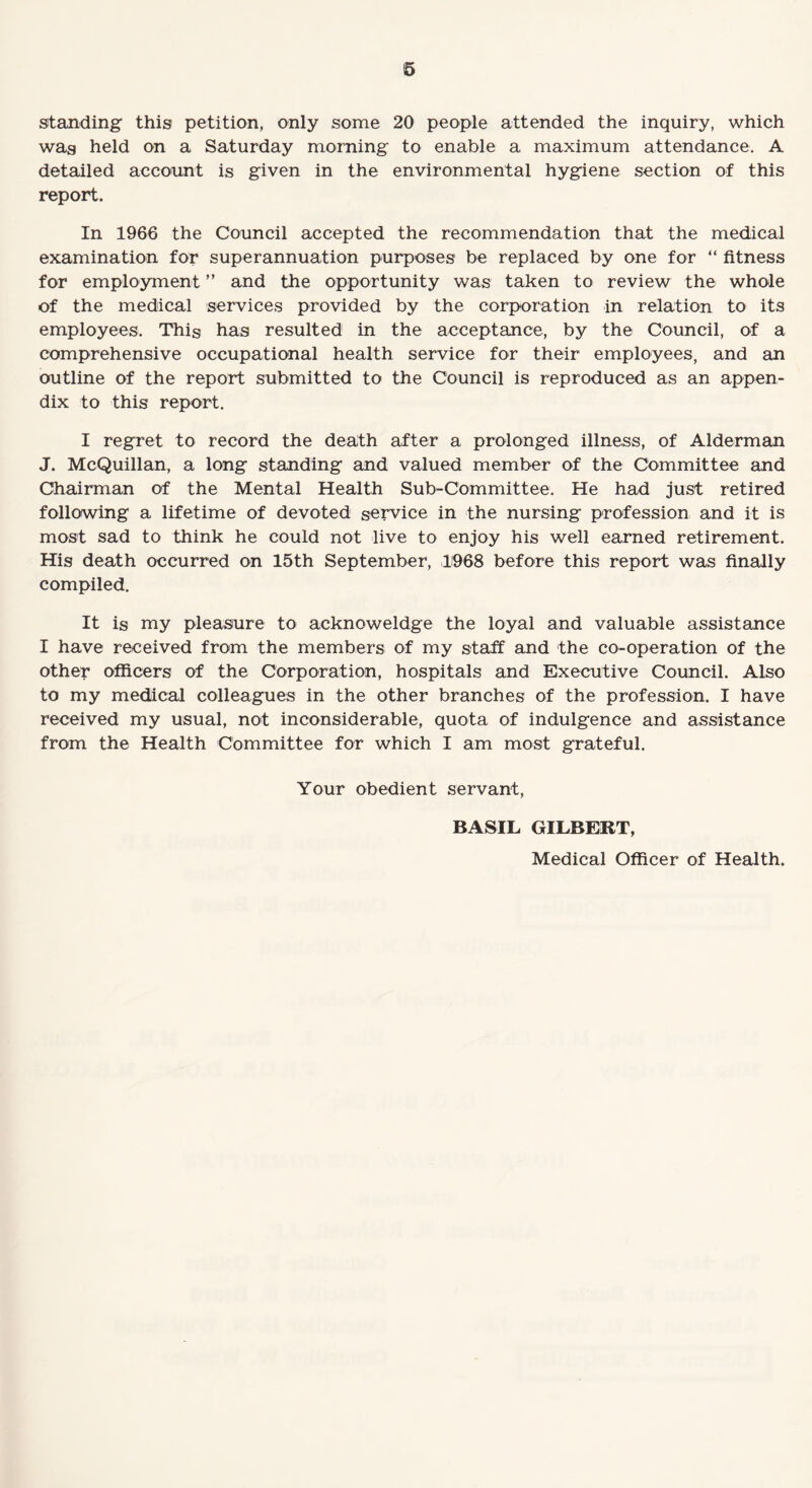 6 standing this petition, only some 20 people attended the inquiry, which wag held on a Saturday morning to enable a maximum attendance. A detailed account is given in the environmental hygiene section of this report. In 1966 the Council accepted the recommendation that the medical examination for superannuation purposes be replaced by one for “ fitness for employment ” and the opportunity was taken to review the whole of the medical services provided by the corporation in relation to its employees. This has resulted in the acceptance, by the Council, of a comprehensive occupational health service for their employees, and an outline of the report submitted to the Council is reproduced as an appen¬ dix to this report. I regret to record the death after a prolonged illness, of Alderman J. McQuillan, a long standing and valued member of the Committee and Chairman of the Mental Health Sub-Committee. He had just retired following a lifetime of devoted service in the nursing profession and it is most sad to think he could not live to enjoy his well earned retirement. His death occurred on 15th September, 1968 before this report was finally compiled. It is my pleasure to acknoweldge the loyal and valuable assistance I have received from the members of my staff and the co-operation of the other officers of the Corporation, hospitals and Executive Council. Also to my medical colleagues in the other branches of the profession. I have received my usual, not inconsiderable, quota of indulgence and assistance from the Health Committee for which I am most grateful. Your obedient servant, BASIL GILBERT, Medical Officer of Health.