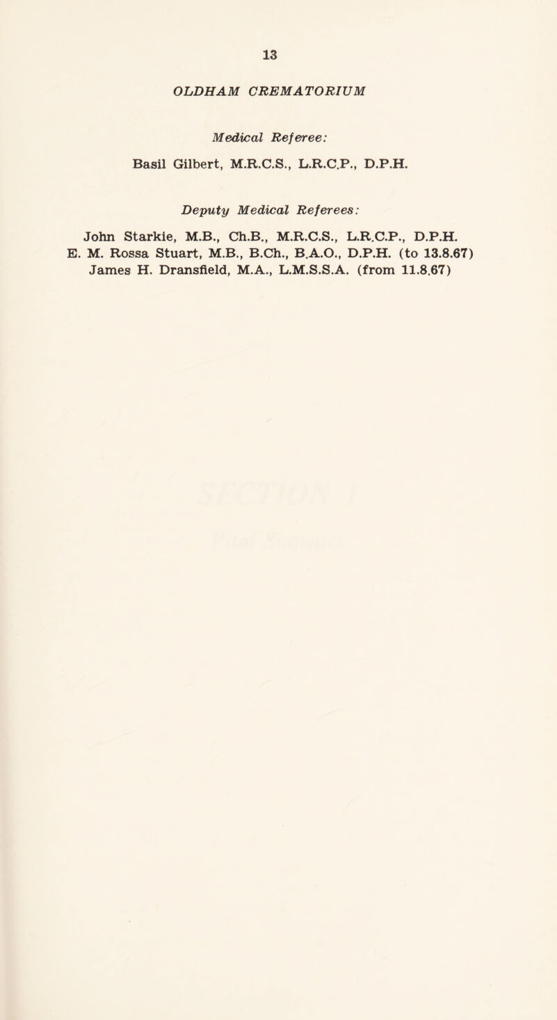 OLDHAM CREMATORIUM Medical Referee: Basil Gilbert, M.R.C.S., L.R.C.P., D.P.H. Deputy Medical Referees: John Starkie, M.B., Ch.B., M.R.C.S., L.R.C.P., D.P. E. M. Rossa Stuart, M.B., B.Ch., B.A.O., D.P.H. (to 13. James H. Dransfield, M.A., L.M.S.S.A. (from 11.8.67) X 00