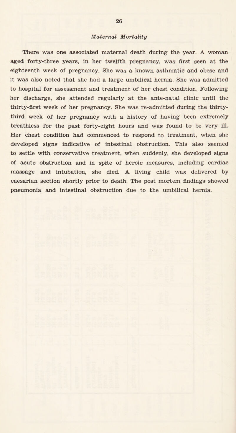 Maternal Mortality There was one associated maternal death during the year. A woman aged forty-three years, in her twelfth pregnancy, was first seen at the eighteenth week of pregnancy. She was a known asthmatic and obese and it was also noted that she had a large umbilical hernia. She was admitted to hospital for assessment and treatment of her chest condition. Following her discharge, she attended regularly at the ante-natal clinic until the thirty-first week of her pregnancy. She was re-admitted during the thirty- third week of her pregnancy with a history of having been extremely breathless for the past forty-eight hours and was found to be very ill. Her chest condition had commenced to respond to treatment, when she developed signs indicative of intestinal obstruction. This also seemed to settle with conservative treatment, when suddenly, she developed signs of acute obstruction and in spite of heroic measures;, including cardiac massage and intubation, she died. A living child was delivered by caesarian section shortly prior to death. The post mortem findings showed pneumonia and intestinal obstruction due to the umbilical hernia.