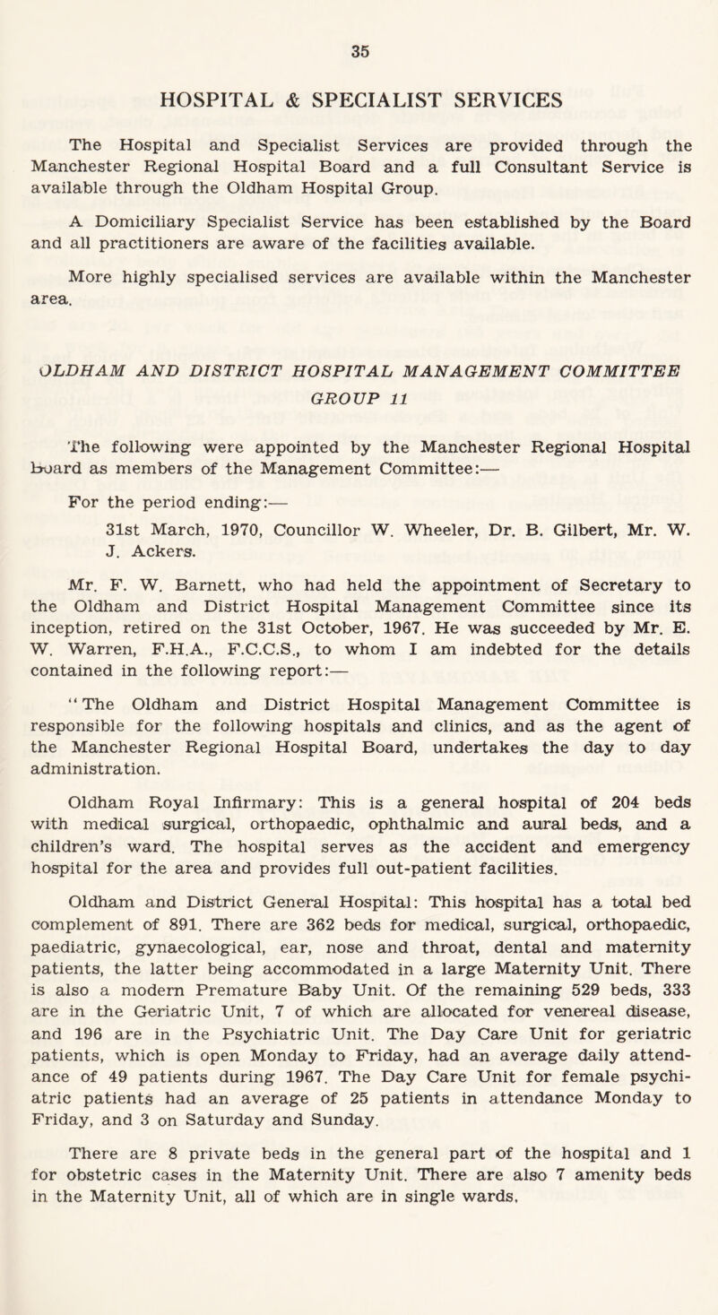 HOSPITAL & SPECIALIST SERVICES The Hospital and Specialist Services are provided through the Manchester Regional Hospital Board and a full Consultant Service is available through the Oldham Hospital Group. A Domiciliary Specialist Service has been established by the Board and all practitioners are aware of the facilities available. More highly specialised services are available within the Manchester area. OLDHAM AND DISTRICT HOSPITAL MANAGEMENT COMMITTEE GROUP 11 The following were appointed by the Manchester Regional Hospital board as members of the Management Committee:— For the period ending:— 31st March, 1970, Councillor W. Wheeler, Dr. B. Gilbert, Mr. W. J. Ackers. Mr. F. W. Barnett, who had held the appointment of Secretary to the Oldham and District Hospital Management Committee since its inception, retired on the 31st October, 1967. He was succeeded by Mr. E. W. Warren, F.H.A., F.C.C.S., to whom I am indebted for the details contained in the following report:— “The Oldham and District Hospital Management Committee is responsible for the following hospitals and clinics, and as the agent of the Manchester Regional Hospital Board, undertakes the day to day administration. Oldham Royal Infirmary: This is a general hospital of 204 beds with medical surgical, orthopaedic, ophthalmic and aural beds, and a children’s ward. The hospital serves as the accident and emergency hospital for the area and provides full out-patient facilities. Oldham and District General Hospital: This hospital has a total bed complement of 891. There are 362 beds for medical, surgical, orthopaedic, paediatric, gynaecological, ear, nose and throat, dental and maternity patients, the latter being accommodated in a large Maternity Unit. There is also a modern Premature Baby Unit. Of the remaining 529 beds, 333 are in the Geriatric Unit, 7 of which are allocated for venereal disease, and 196 are in the Psychiatric Unit. The Day Care Unit for geriatric patients, which is open Monday to Friday, had an average daily attend¬ ance of 49 patients during 1967. The Day Care Unit for female psychi¬ atric patients had an average of 25 patients in attendance Monday to Friday, and 3 on Saturday and Sunday. There are 8 private beds in the general part of the hospital and 1 for obstetric cases in the Maternity Unit. There are also 7 amenity beds in the Maternity Unit, all of which are in single wards.