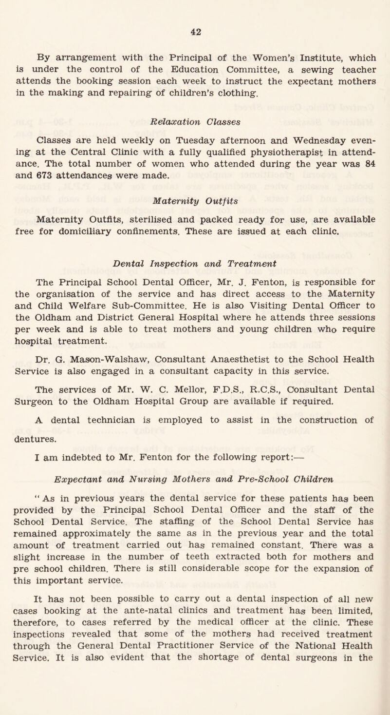 By arrangement with the Principal of the Women’s Institute, which is under the control of the Education Committee, a sewing teacher attends the booking session each week to instruct the expectant mothers in the making and repairing of children’s clothing. Relaxation Classes Classes are held weekly on Tuesday afternoon and Wednesday even¬ ing at the Central Clinic with a fully qualified physiotherapist in attend¬ ance. The total number of women who attended during the year was 84 and 673 attendances were made. Maternity Outfits Maternity Outfits, sterilised and packed ready for use, are available free for domiciliary confinements. These are issued at each clinic. Dental Inspection and Treatment The Principal School Dental Officer, Mr. J. Fenton, is responsible for the organisation of the service and has direct access to the Maternity and Child Welfare Sub-Committee. He is also Visiting Dental Officer to the Oldham and District General Hospital where he attends three sessions per week and is able to treat mothers and young children who require hospital treatment. Dr. G. Mason-Walshaw, Consultant Anaesthetist to the School Health Service is also engaged in a consultant capacity in this service. The services of Mr. W. C. Mellor, F.D.S., R.C.S., Consultant Dental Surgeon to the Oldham Hospital Group are available if required. A dental technician is employed to assist in the construction of dentures. I am indebted to Mr. Fenton for the following report:— Expectant and Nursing Mothers and Pre-School Children “As in previous years the dental service for these patients has been provided by the Principal School Dental Officer and the staff of the School Dental Service. The staffing of the School Dental Service has remained approximately the same as in the previous year and the total amount of treatment carried out has remained constant. There was a slight increase in the number of teeth extracted both for mothers and pre school children. There is still considerable scope for the expansion of this important service. It has not been possible to carry out a dental inspection of all new cases booking at the ante-natal clinics and treatment has been limited, therefore, to cases referred by the medical officer at the clinic. These inspections revealed that some of the mothers had received treatment through the General Dental Practitioner Service of the National Health Service. It is also evident that the shortage of dental surgeons in the