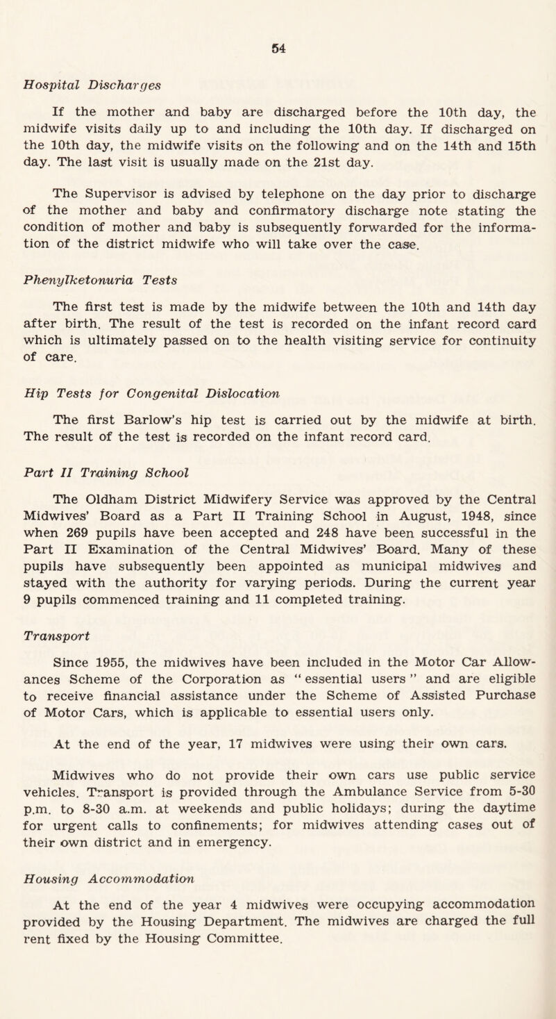 Hospital Discharges If the mother and baby are discharged before the 10th day, the midwife visits daily up to and including the 10th day. If discharged on the 10th day, the midwife visits on the following and on the 14th and 15th day. The last visit is usually made on the 21st day. The Supervisor is advised by telephone on the day prior to discharge of the mother and baby and confirmatory discharge note stating the condition of mother and baby is subsequently forwarded for the informa¬ tion of the district midwife who will take over the case. Phenylketonuria Tests The first test is made by the midwife between the 10th and 14th day after birth. The result of the test is recorded on the infant record card which is ultimately passed on to the health visiting service for continuity of care. Hip Tests for Congenital Dislocation The first Barlow’s hip test is carried out by the midwife at birth. The result of the test is recorded on the infant record card. Part II Training School The Oldham District Midwifery Service was approved by the Central Midwives’ Board as a Part II Training School in August, 1948, since when 269 pupils have been accepted and 248 have been successful in the Part II Examination of the Central Midwives’ Board. Many of these pupils have subsequently been appointed as municipal midwives and stayed with the authority for varying periods. During the current year 9 pupils commenced training and 11 completed training. Transport Since 1955, the midwives have been included in the Motor Car Allow¬ ances Scheme of the Corporation as “ essential users ” and are eligible to receive financial assistance under the Scheme of Assisted Purchase of Motor Cars, which is applicable to essential users only. At the end of the year, 17 midwives were using their own cars. Midwives who do not provide their own cars use public service vehicles. Transport is provided through the Ambulance Service from 5-30 p.m. to 8-30 a.m. at weekends and public holidays; during the daytime for urgent calls to confinements; for midwives attending cases out of their own district and in emergency. Housing Accommodation At the end of the year 4 midwives were occupying accommodation provided by the Housing Department. The midwives are charged the full rent fixed by the Housing Committee.