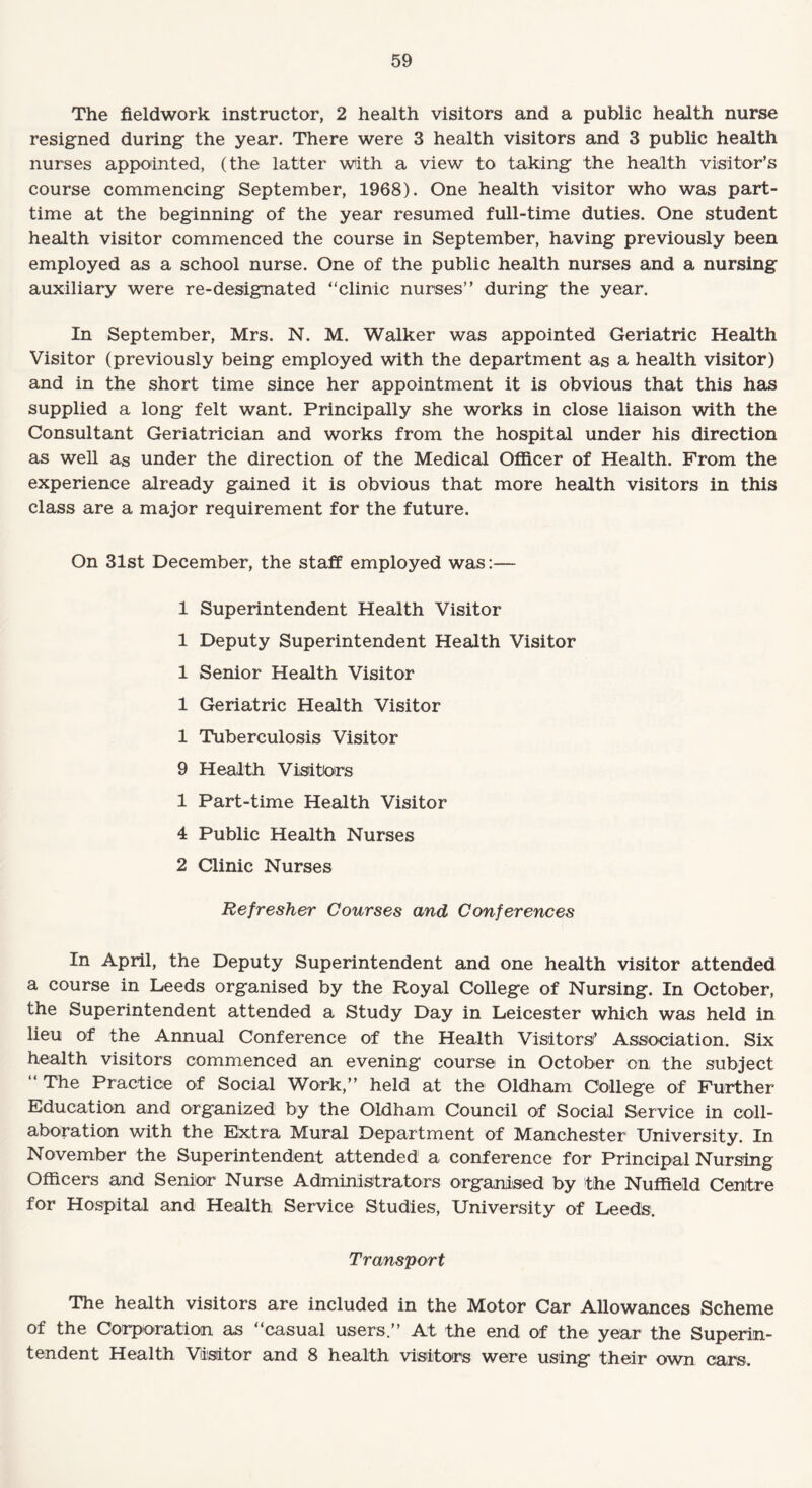 The fieldwork instructor, 2 health visitors and a public health nurse resigned during the year. There were 3 health visitors and 3 public health nurses appointed, (the latter with a view to taking the health visitor’s course commencing September, 1968). One health visitor who was part- time at the beginning of the year resumed full-time duties. One student health visitor commenced the course in September, having previously been employed as a school nurse. One of the public health nurses and a nursing auxiliary were re-designated “clinic nurses” during the year. In September, Mrs. N. M. Walker was appointed Geriatric Health Visitor (previously being employed with the department as a health visitor) and in the short time since her appointment it is obvious that this has supplied a long felt want. Principally she works in close liaison with the Consultant Geriatrician and works from the hospital under his direction as well as under the direction of the Medical Officer of Health. From the experience already gained it is obvious that more health visitors in this class are a major requirement for the future. On 31st December, the staff employed was:— 1 Superintendent Health Visitor 1 Deputy Superintendent Health Visitor 1 Senior Health Visitor 1 Geriatric Health Visitor 1 Tuberculosis Visitor 9 Health Visitors 1 Part-time Health Visitor 4 Public Health Nurses 2 Clinic Nurses Refresher Courses and Conferences In April, the Deputy Superintendent and one health visitor attended a course in Leeds organised by the Royal College of Nursing. In October, the Superintendent attended a Study Day in Leicester which was held in lieu of the Annual Conference of the Health Visitors’ Association. Six health visitors commenced an evening course in October on the subject “ The Practice of Social Work,” held at the Oldham College of Further Education and organized by the Oldham Council of Social Service in coll¬ aboration with the Extra Mural Department of Manchester University. In November the Superintendent attended a conference for Principal Nursing Officers and Senior Nurse Administrators organised by the Nuffield Centre for Hospital and Health Service Studies, University of Leeds. Transport The health visitors are included in the Motor Car Allowances Scheme of the Corporation as “casual users.” At the end of the year the Superin¬ tendent Health Visitor and 8 health visitors were using their own cars.