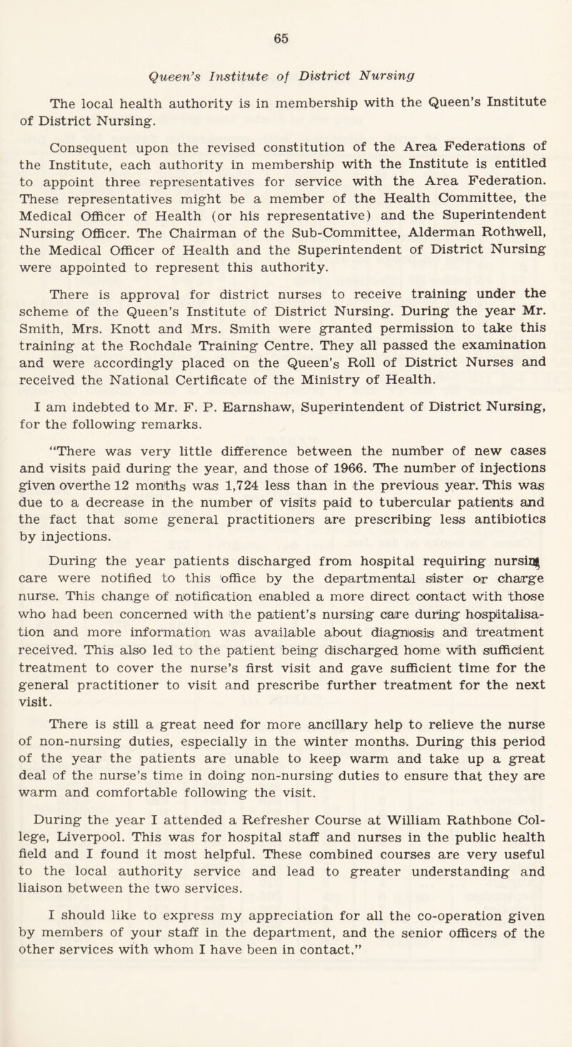 Queen’s Institute of District Nursing The local health authority is in membership with the Queen’s Institute of District Nursing. Consequent upon the revised constitution of the Area Federations of the Institute, each authority in membership with the Institute is entitled to appoint three representatives for service with the Area Federation. These representatives might be a member of the Health Committee, the Medical Officer of Health (or his representative) and the Superintendent Nursing Officer. The Chairman of the Sub-Committee, Alderman Rothwell, the Medical Officer of Health and the Superintendent of District Nursing were appointed to represent this authority. There is approval for district nurses to receive training under the scheme of the Queen’s Institute of District Nursing. During the year Mr. Smith, Mrs. Knott and Mrs. Smith were granted permission to take this training at the Rochdale Training Centre. They all passed the examination and were accordingly placed on the Queen’s Roll of District Nurses and received the National Certificate of the Ministry of Health. I am indebted to Mr. F. P. Earnshaw, Superintendent of District Nursing, for the following remarks. “There was very little difference between the number of new cases and visits paid during the year, and those of 1966. The number of injections given overthe 12 months was 1,724 less than in the previous year. This was due to a decrease in the number of visits paid to tubercular patients and the fact that some general practitioners are prescribing less antibiotics by injections. During the year patients discharged from hospital requiring nursing care were notified to this 'office by the departmental sister or charge nurse. This change of notification enabled a more direct contact With those who had been concerned with the patient’s nursing care during hospitalisa¬ tion and more information was available about diagnosis and treatment received. This also led to the patient being discharged home with sufficient treatment to cover the nurse’s first visit and gave sufficient time for the general practitioner to visit and prescribe further treatment for the next visit. There is still a great need for more ancillary help to relieve the nurse of non-nursing duties, especially in the winter months. During this period of the year the patients are unable to keep warm and take up a great deal of the nurse’s time in doing non-nursing duties to ensure that they are warm and comfortable following the visit. During the year I attended a Refresher Course at William Rathbone Col¬ lege, Liverpool. This was for hospital staff and nurses in the public health field and I found it most helpful. These combined courses are very useful to the local authority service and lead to greater understanding and liaison between the two services. I should like to express my appreciation for all the co-operation given by members of your staff in the department, and the senior officers of the other services with whom I have been in contact,”