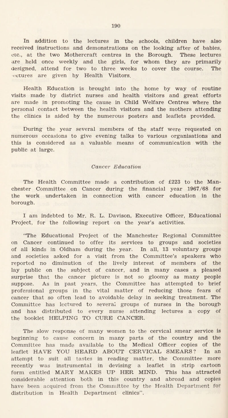 In addition to the lectures in the schools, children have also received instructions and demonstrations on the looking after of babies, etc., at the two Mothercraft centres in the Borough. These lectures are held once weekly and the girls, for whom they are primarily designed, attend for two to three weeks to cover the course. The octures are given by Health Visitors. Health Education is brought into the home by way of routine visits made by district nurses and health visitors and great efforts are made in promoting the cause in Child Welfare Centres where the personal contact between the health visitors and the mothers attending the clinics is aided by the numerous posters and leaflets provided. During the year several members of the staff were requested on numerous occasions to give evening talks to various organisations and this is considered as a valuable means of communication with the public at large. Cancer Education The Health Committee made a contribution of £223 to the Man¬ chester Committee on Cancer during the financial year 1967/68 for the work undertaken in connection with cancer education in the borough. I am indebted to Mr. R. L. Davison, Executive Officer, Educational Project, for the following report on the year’s activities. “The Educational Project of the Manchester Regional Committee on Cancer continued to offer its services to groups and societies of all kinds in Oldham during the year. In all, 13 voluntary groups and societies asked for a visit from the Committee’s speakers who reported no diminution of the lively interest of members of the lay public on the subject of cancer, and in many cases a pleased surprise that the cancer picture is not so gloomy as many people suppose. As in past years, the Committee has attempted to brief professional groups in the vital matter of reducing those fears of cancer that so often lead to avoidable delay in seeking treatment. The Committee has lectured to several groups of nurses in the borough and has distributed to every nurse attending lectures a copy of the booklet HELPING TO CURE CANCER. The slow response of many women to the cervical smear service is beginning to cause concern in many parts of the country and the Committee has made available to the Medical Officer copies of the leaflet HAVE YOU HEARD ABOUT CERVICAL SMEARS? In an attempt to suit all tastes in reading matter, the Committee more recently was instrumental in devising a leaflet in strip cartoon form entitled MARY MAKES UP HER MIND. This has attracted considerable attention both in this country and abroad and copies have been acquired from the Committee by the Health Department for distribution in Health Department clinics’’.