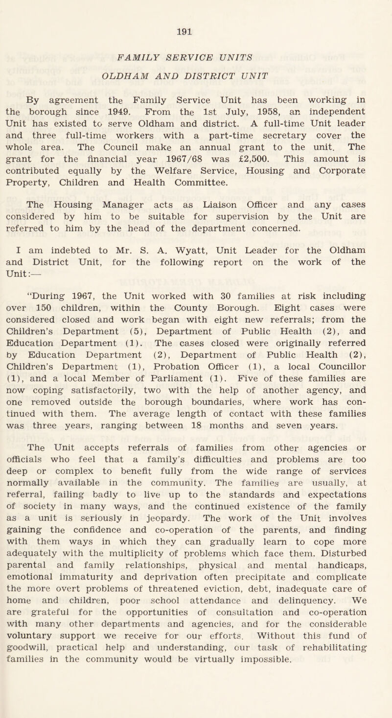 FAMILY SERVICE UNITS OLDHAM AND DISTRICT UNIT By agreement the Family Service Unit has been working in the borough since 1949. From the 1st July, 1958, an independent Unit has existed to serve Oldham and district. A full-time Unit leader and three full-time workers with a part-time secretary cover the whole area. The Council make an annual grant to the unit. The grant for the financial year 1967/68 was £2,500. This amount is contributed equally by the Welfare Service, Housing and Corporate Property, Children and Health Committee. The Housing Manager acts as Liaison Officer and any cases considered by him to be suitable for supervision by the Unit are referred to him by the head of the department concerned. I am indebted to Mr. S. A. Wyatt, Unit Leader for the Oldham and District Unit, for the following report on the work of the Unit:— “During 1967, the Unit worked with 30 families at risk including over 150 children, within the County Borough. Eight cases were considered closed and work began with eight new referrals; from the Children’s Department (5), Department of Public Health (2), and Education Department (1). The cases closed were originally referred by Education Department (2), Department of Public Health (2), Children’s Department (1), Probation Officer (1), a local Councillor (1), and a local Member of Parliament (1). Five of these families are now coping satisfactorily, two with the help of another agency, and one removed outside the borough boundaries, where work has con¬ tinued with them. The average length of contact with these families was three years, ranging between 18 months and seven years. The Unit accepts referrals of families from other agencies or officials who feel that a family’s difficulties and problems are too deep or complex to benefit fully from the wide range of services normally available in the community. The families are usually, at referral, failing badly to live up to the standards and expectations of society in many ways, and the continued existence of the family as a unit is seriously in jeopardy. The work of the Unit involves gaining the confidence and co-operation of the parents, and finding with them ways in which they can gradually learn to cope more adequately with the multiplicity of problems which face them. Disturbed parental and family relationships, physical and mental handicaps, emotional immaturity and deprivation often precipitate and complicate the more overt problems of threatened eviction, debt, inadequate care of home and children, poor school attendance and delinquency. We are grateful for the opportunities of consultation and co-operation with many other departments and agencies, and for the considerable voluntary support we receive for our efforts. Without this fund of goodwill, practical help and understanding, our task of rehabilitating families in the community would be virtually impossible.
