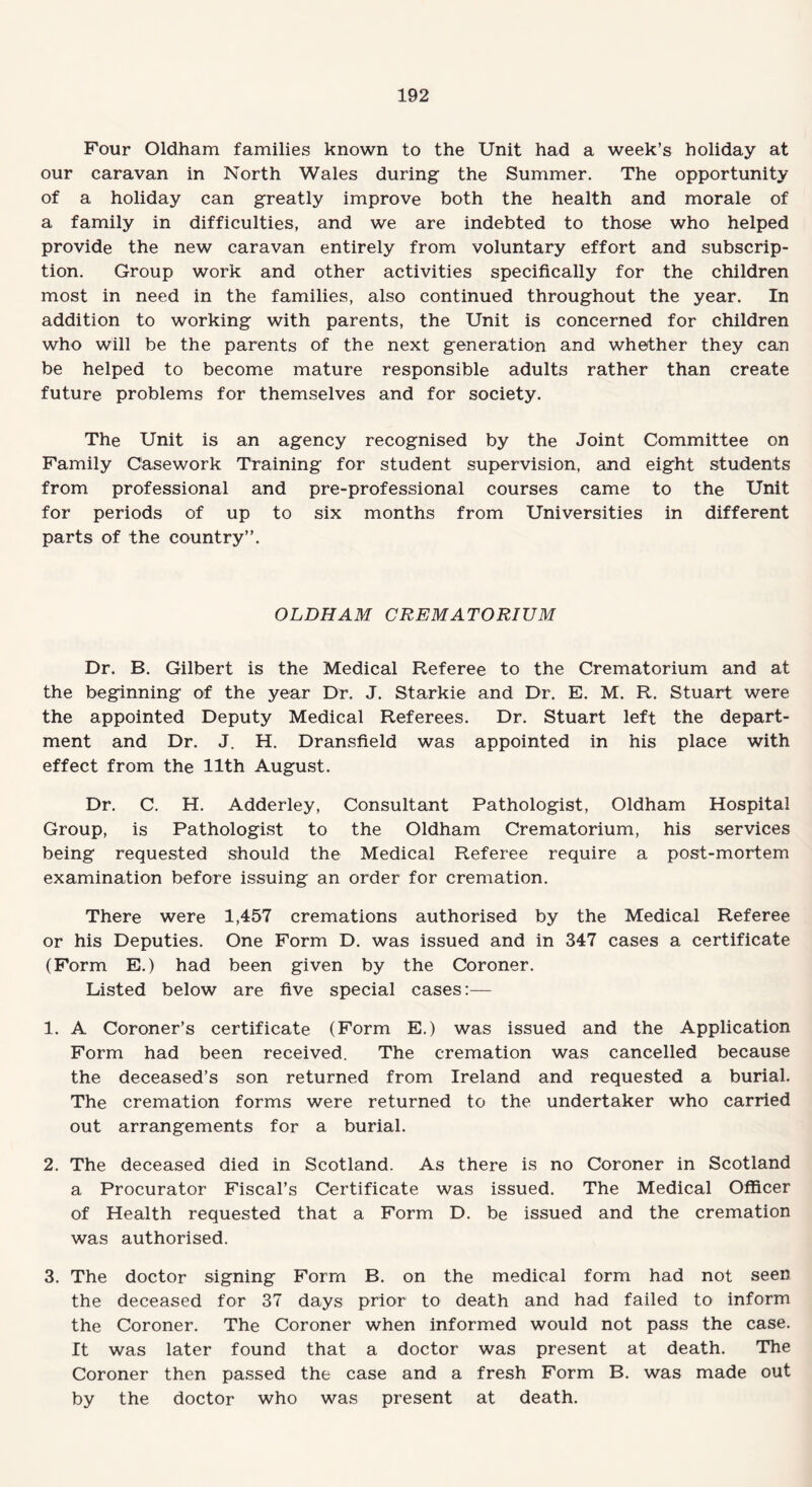 Four Oldham families known to the Unit had a week’s holiday at our caravan in North Wales during the Summer. The opportunity of a holiday can greatly improve both the health and morale of a family in difficulties, and we are indebted to those who helped provide the new caravan entirely from voluntary effort and subscrip¬ tion. Group work and other activities specifically for the children most in need in the families, also continued throughout the year. In addition to working with parents, the Unit is concerned for children who will be the parents of the next generation and whether they can be helped to become mature responsible adults rather than create future problems for themselves and for society. The Unit is an agency recognised by the Joint Committee on Family Casework Training for student supervision, and eight students from professional and pre-professional courses came to the Unit for periods of up to six months from Universities in different parts of the country”. OLDHAM CREMATORIUM Dr. B. Gilbert is the Medical Referee to the Crematorium and at the beginning of the year Dr. J. Starkie and Dr. E. M. R. Stuart were the appointed Deputy Medical Referees. Dr. Stuart left the depart¬ ment and Dr. J. H. Dransfield was appointed in his place with effect from the 11th August. Dr. C. H. Adderley, Consultant Pathologist, Oldham Hospital Group, is Pathologist to the Oldham Crematorium, his services being requested should the Medical Referee require a post-mortem examination before issuing an order for cremation. There were 1,457 cremations authorised by the Medical Referee or his Deputies. One Form D. was issued and in 347 cases a certificate (Form E.) had been given by the Coroner. Listed below are five special cases:— 1. A Coroner’s certificate (Form E.) was issued and the Application Form had been received. The cremation was cancelled because the deceased’s son returned from Ireland and requested a burial. The cremation forms were returned to the undertaker who carried out arrangements for a burial. 2. The deceased died in Scotland. As there is no Coroner in Scotland a Procurator Fiscal’s Certificate was issued. The Medical Officer of Health requested that a Form D. be issued and the cremation was authorised. 3. The doctor signing Form B. on the medical form had not seen the deceased for 37 days prior to death and had failed to inform the Coroner. The Coroner when informed would not pass the case. It was later found that a doctor was present at death. The Coroner then passed the case and a fresh Form B. was made out by the doctor who was present at death.