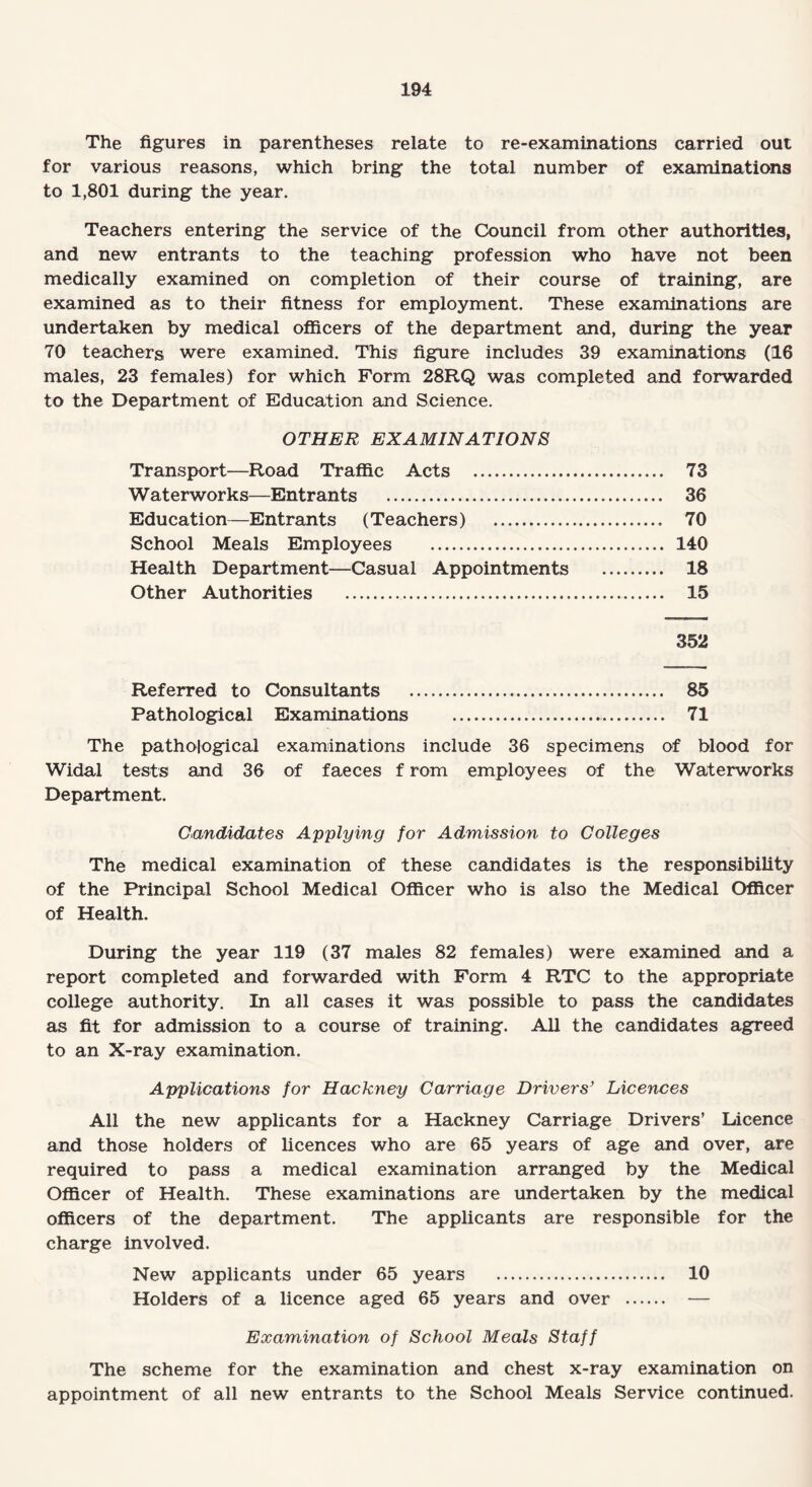 The figures in parentheses relate to re-examinations carried out for various reasons, which bring the total number of examinations to 1,801 during the year. Teachers entering the service of the Council from other authorities, and new entrants to the teaching profession who have not been medically examined on completion of their course of training, are examined as to their fitness for employment. These examinations are undertaken by medical officers of the department and, during the year 70 teachers were examined. This figure includes 39 examinations (16 males, 23 females) for which Form 28RQ was completed and forwarded to the Department of Education and Science. OTHER EXAMINATIONS Transport—Road Traffic Acts . 73 Waterworks—Entrants . 36 Education—Entrants (Teachers) . 70 School Meals Employees . 140 Health Department—Casual Appointments . 18 Other Authorities . 15 352 Referred to Consultants . 85 Pathological Examinations .. 71 The pathological examinations include 36 specimens of blood for Widal tests and 36 of faeces f rom employees of the Waterworks Department. Candidates Applying for Admission to Colleges The medical examination of these candidates is the responsibility of the Principal School Medical Officer who is also the Medical Officer of Health. During the year 119 (37 males 82 females) were examined and a report completed and forwarded with Form 4 RTC to the appropriate college authority. In all cases it was possible to pass the candidates as fit for admission to a course of training. All the candidates agreed to an X-ray examination. Applications for Hackney Carriage Drivers’ Licences All the new applicants for a Hackney Carriage Drivers’ Licence and those holders of licences who are 65 years of age and over, are required to pass a medical examination arranged by the Medical Officer of Health. These examinations are undertaken by the medical officers of the department. The applicants are responsible for the charge involved. New applicants under 65 years . 10 Holders of a licence aged 65 years and over . — Examination of School Meals Staff The scheme for the examination and chest x-ray examination on appointment of all new entrants to the School Meals Service continued.