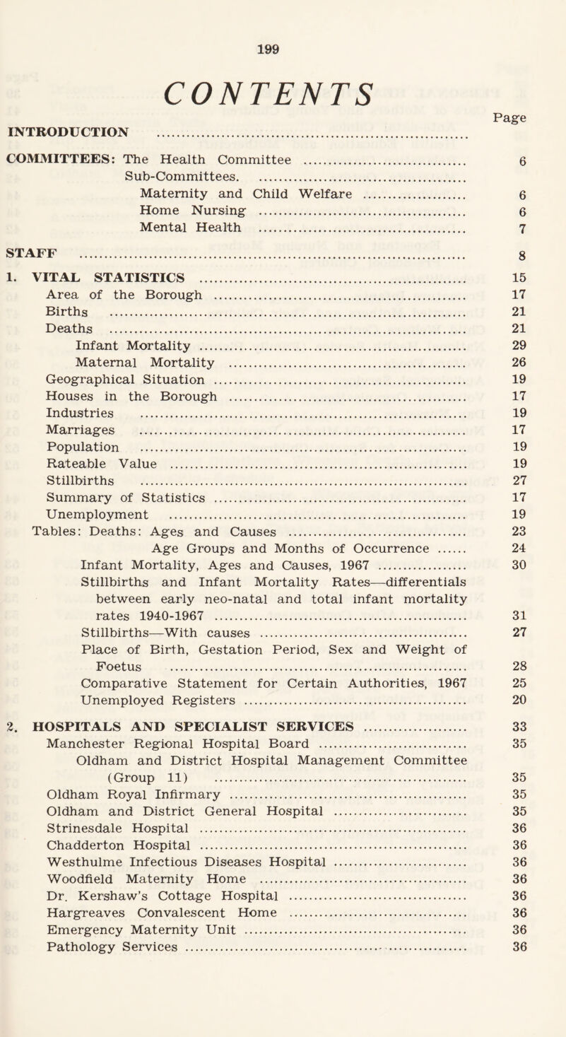 CONTENTS Page INTRODUCTION . COMMITTEES: The Health Committee . 6 Sub-Committees. Maternity and Child Welfare . 6 Home Nursing . 6 Mental Health . 7 STAFF . 8 1. VITAL STATISTICS . 15 Area of the Borough . 17 Births . 21 Deaths . 21 Infant Mortality . 29 Maternal Mortality . 26 Geographical Situation . 19 Houses in the Borough . 17 Industries . 19 Marriages . 17 Population . 19 Rateable Value . 19 Stillbirths . 27 Summary of Statistics . 17 Unemployment . 19 Tables: Deaths: Ages and Causes . 23 Age Groups and Months of Occurrence . 24 Infant Mortality, Ages and Causes, 1967 . 30 Stillbirths and Infant Mortality Rates—differentials between early neo-natal and total infant mortality rates 1940-1967 . 31 Stillbirths—With causes . 27 Place of Birth, Gestation Period, Sex and Weight of Foetus . 28 Comparative Statement for Certain Authorities, 1967 25 Unemployed Registers . 20 2. HOSPITALS AND SPECIALIST SERVICES . 33 Manchester Regional Hospital Board . 35 Oldham and District Hospital Management Committee (Group 11) 35 Oldham Royal Infirmary . 35 Oldham and District General Hospital . 35 Strinesdale Hospital . 36 Chadderton Hospital . 36 Westhulme Infectious Diseases Hospital . 36 Woodfield Maternity Home . 36 Dr. Kershaw’s Cottage Hospital . 36 Hargreaves Convalescent Home . 36 Emergency Maternity Unit . 36 Pathology Services . 36