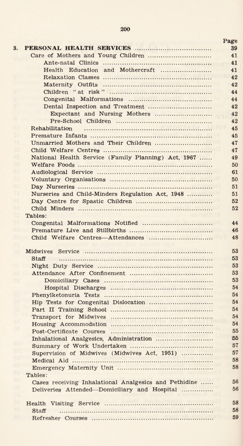 Page 3. PERSONAL* HEALTH SERVICES . 39 Care of Mothers and Young Children . 41 Ante-natal Clinics . 41 Health Education and Mothercraft . 41 Relaxation Classes . 42 Maternity Outfits . 42 Children “ at risk ” . 44 Congenital Malformations . 44 Dental Inspection and Treatment . 42 Expectant and Nursing Mothers . 42 Pre-School Children . 42 Rehabilitation . 45 Premature Infants . 45 Unmarried Mothers and Their Children . 47 Child Welfare Centres . 47 National Health Service (Family Planning) Act, 1967 . 49 Welfare Foods . 50 Audiological Service . 61 Voluntary Organisations . 50 Day Nurseries . 51 Nurseries and Child-Minders Regulation Act, 1948 . 51 Day Centre for Spastic Children . 52 Child Minders . 52 Tables: Congenital Malformations Notified . 44 Premature Live and Stillbirths . 46 Child Welfare Centres—Attendances . 48 Midwives Service . 53 Staff . 53 Night Duty Service . 53 Attendance After Cbnfinement . 53 Domiciliary Cases . 53 Hospital Discharges . 54 Phenylketonuria Tests . 54 Hip Tests for Congenital Dislocation . 54 Part II Training School . 54 Transport for Midwives . 54 Housing Accommodation . 54 Post-Certificate Courses . 55 Inhalational Analgesics, Administration . 155 Summary of Work Undertaken . 57 Supervision of Midwives (Midwives Act, 1951) . 57 Medical Aid . 58 Emergency Maternity Unit . 58 Tables: Cases receiving Inhalational Analgesics and Pethidine . 56 Deliveries Attended—Domiciliary and Hospital . 56 Health Visiting Service . 58 Staff . 58 Refresher Courses . 59