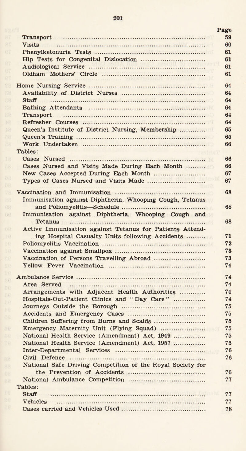 Page Transport . 59 Visits . 60 Phenylketonuria Tests . 61 Hip Tests for Congenital Dislocation . 61 Audiological Service . 61 Oldham Mothers’ Circle . 61 Home Nursing Service . 64 Availability of District Nurses . 64 Staff . 64 Bathing Attendants . 64 Transport . 64 Refresher Courses . 64 Queen’s Institute of District Nursing, Membership . 65 Queen’s Training . 65 Work Undertaken . 66 Tables: Cases Nursed . 66 Cases Nursed and Visits Made During Each Month . 66 New Cases Accepted During Each Month . 67 Types of Cases Nursed and Visits Made . 67 Vaccination and Immunisation . 68 Immunisation against Diphtheria, Whooping Cough, Tetanus and Poliomyelitis—Schedule . 68 Immunisation against Diphtheria, Whooping Cough and Tetanus . 68 Active Immunisation against Tetanus for Patients Attend¬ ing Hospital Casualty Units following Accidents . 71 Poliomyelitis Vaccination . 72 Vaccination against Smallpox . 73 Vaccination of Persons Travelling Abroad . 73 Yellow Fever Vaccination . 74 Ambulance Service . 74 Area Served . 74 Arrangements with Adjacent Health Authorities . 74 Hospitals-Out-Patient Clinics and “ Day Care ” . 74 Journeys Outside the Borough . 75 Accidents and Emergency Cases . 75 Children Suffering from Bums and Scalds . 75 Emergency Maternity Unit (Flying Squad) . 75 National Health Service (Amendment) Act, 1949 . 75 National Health Service (Amendment) Act, 1957 . 75 Inter-Departmental Services . 76 Civil Defence . 76 National Safe Driving Competition of the Royal Society for the Prevention of Accidents . 76 National Ambulance Competition . 77 Tables: Staff . 77 Vehicles . 77 Cases carried and Vehicles Used . 78