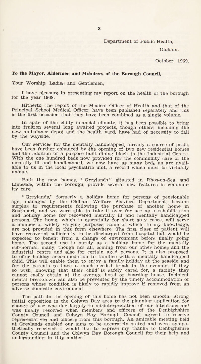 Department of Public Health, Oldham. October, 1969. To the Mayor, Aldermen and Members of the Borough Council, Your Worship, Ladies and Gentlemen, I have pleasure in presenting my report on the health of the borough for the year 1968. Hitherto, the report of the Medical Officer of Health and that of the Principal School Medical Officer, have been published separately and this is the first occasion that they have been combined as a single volume. In spite of the chilly financial climate, it has been possible to bring into fruition several long awaited projects, though others, including the new ambulance depot and the health yard, have had of necessity to fall by the wayside. Our services for the mentally handicapped, already a source of pride, have been further enhanced by the opening of two new residential homes and the addition of a purpose built dining block to the Industrial Centre. With the one hundred beds now provided for the community care of the mentally ill and handicapped, we now have as many beds as are avail¬ able to us in the local psychiatric unit, a record which must be virtually unique. Both the new homes, “ Greylands ” situated in Rhosi-on-Sea, and Limeside, within the borough, provide several new features in commun¬ ity care. “ Greylands,” formerly a holiday home for persons of pensionable age, managed by the Oldham Welfare Services Department, became surplus to requirements following the purchase of another home in Southport, and we were able to take it over for use as a rehabilitation and holiday home for recovered mentally ill and mentally handicapped persons. The home, which is essentially for short stay cases, will serve a number of widely varying purposes, some of which, to my knowledge, are not provided in this form elsewhere. The first class of patient will have recovered sufficiently to be discharged from hospital but would be expected to benefit from a change of environment before finally going home. The second use is purely as a holiday home for the mentally sub-normal, many, though not all, coming from our other homes and the industrial centre and also for certain aged persons. It is also' proposed to offer holiday accommodation to families with a mentally handicapped child. This will enable them to enjoy a family holiday at the seaside and for the parents to have a much needed break in the evening, if they so wish, knowing that their child * is safely cared for, a facility they cannot easily obtain at the average hotel or boarding house. Incipient mental breakdown can also be prevented by the timely accommodation of persons whose condition is likely to rapidly improve if removed from an adverse domestic environment. The path to the opening of this home has not been smooth. Strong initial opposition in the Colwyn Bay area to the planning application for change of use was due largely to misinterpretation of our intentions and was finally resolved when members and officers of the Denbighshire County Council and Colwyn Bay Borough Council agreed to receive representatives and officers from this borough. An amicable meeting held at Greylands enabled our aims to be accurately stated and were sympa¬ thetically received. I would like to express my thanks to Denbighshire County Council and the Colwyn Bay Borough Council for their help and understanding in this matter.