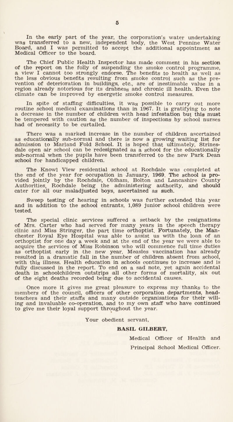 In the early part of the year, the corporation’s water undertaking was transferred to a new, independent body, the West Pennine Water Board, and I was permitted to accept the additional appointment as Medical Officer to the board. The Chief Public Health Inspector has made comment in his section of the report on the folly of suspending the smoke control programme, a view I cannot too strongly endorse. The benefits to health as well as the less obvious benefits resulting from smoke control such as the pre¬ vention of deterioration in buildings, etc., are of inestimable value in a region already notorious for its drabness and chronic ill health. Even the climate can be improved by energetic smoke control measures. In spite of staffing difficulties, it wag possible to carry out more routine school medical examinations than in 1967. It is gratifying to note a decrease in the number of children with head infestation but this must be tempered with caution as the number of inspections by school nurses had of necessity to be curtailed. There was a marked increase in the number of children ascertained as educationally sub-normal and there is now a growing waiting list for admission to Marland Fold School. It is hoped that ultimately, Strines- dale open air school can be redesignated as a school for the educationally sub-normal when the pupils have been transferred to the new Park Dean school for handicapped children. The Knowl View residential school at Rochdale was completed at the end of the year for occupation in January, 1969. The school is pro¬ vided jointly by the Rochdale, Oldham, Bolton and Lancashire County Authorities, Rochdale being the administering authority, and should cater for all our maladjusted boys, ascertained as such. Sweep testing of hearing in schools was further extended this year and in addition to the school entrants, 1,089 junior school children were tested. The special clinic services suffered a setback by the resignations of Mrs. Carter who had served for many years in the speech therapy clinic and Miss Stringer, the part time orthoptist. Fortunately, the Man¬ chester Royal Eye Hospital was able to assist us with the loan of an orthoptist for one day a week and at the end of the year we were able to acquire the services of Miss Robinson who will commence full time duties as orthoptist early in the new year. Measles vaccination has already resulted in a dramatic fall in the number of children absent from school, with this illness. Health education in schools continues to increase and is fully discussed in the report. To end on a sad note, yet again accidental death in schoolchildren outstrips all other forms of mortality, six out of the eight deaths recorded being due to accidental causes. Once more it gives me great pleasure to express my thanks to the members of the council, officers of other corporation departments, head¬ teachers and their staffs and many outside organisations for their will¬ ing iand invaluable co-operation, and to my own staff who have continued to give me their loyal support throughout the year. Your obedient servant, BASIL GILBERT, Medical Officer of Health and Principal School Medical Officer.